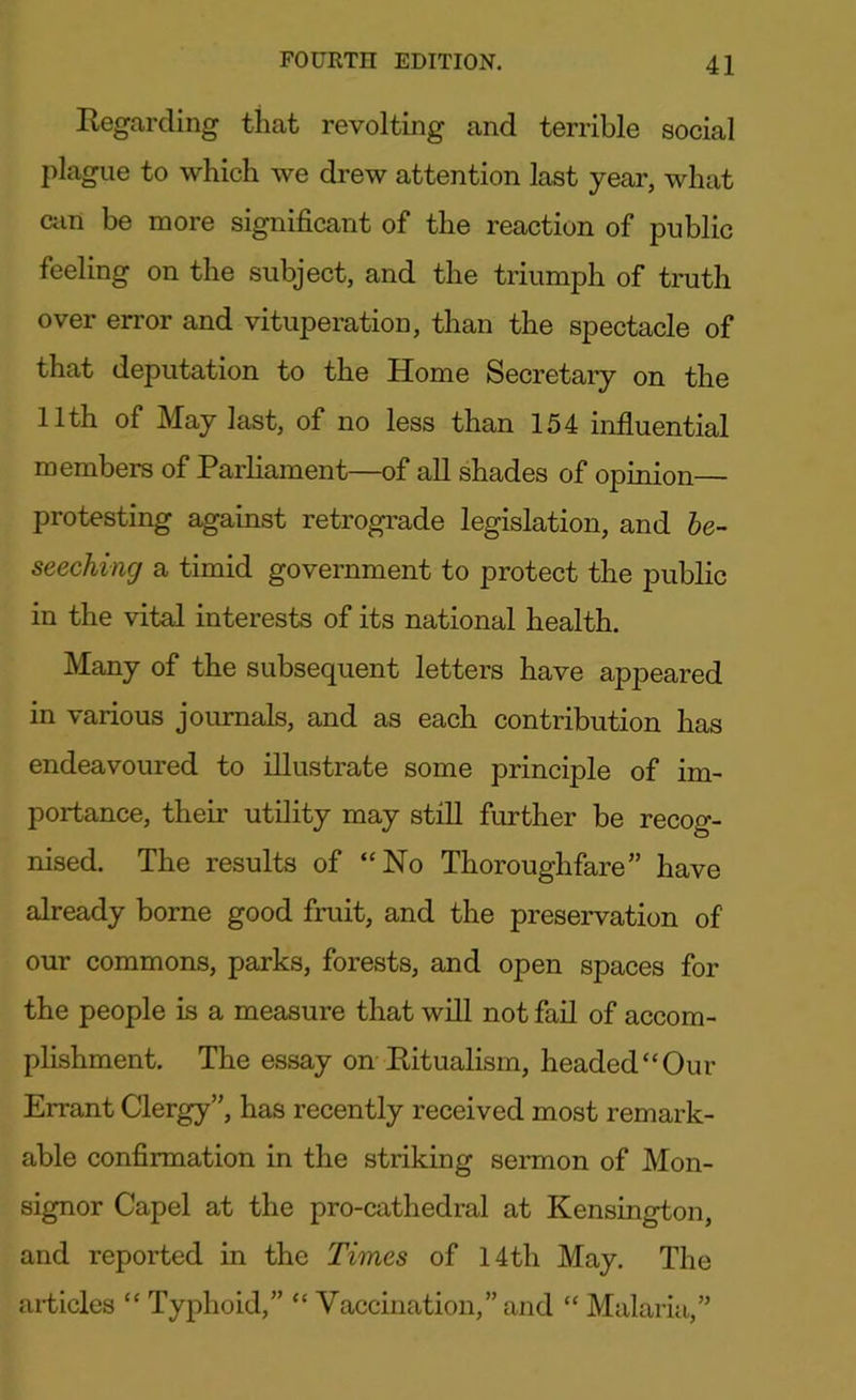 Regarding that revolting and terrible social plague to which we drew attention last year, what am be more significant of the reaction of public feeling on the subject, and the triumph of truth over error and vituperation, than the spectacle of that deputation to the Home Secretary on the 11th of May last, of no less than 154 influential members of Parliament—of all shades of opinion— protesting against retrograde legislation, and be- seeching a timid government to protect the public in the vital interests of its national health. Many of the subsequent letters have appeared in various journals, and as each contribution has endeavoured to illustrate some principle of im- portance, their utility may still further be recog- nised. The results of “No Thoroughfare” have already borne good fruit, and the preservation of our commons, parks, forests, and open spaces for the people is a measure that will not fail of accom- plishment. The essay on Ritualism, headed “Our Errant Clergy”, has recently received most remark- able confirmation in the striking sermon of Mon- signor Capel at the pro-cathedral at Kensington, and reported in the Times of 14th May. The articles “ Typhoid,” “ Vaccination,” and “ Malaria,”