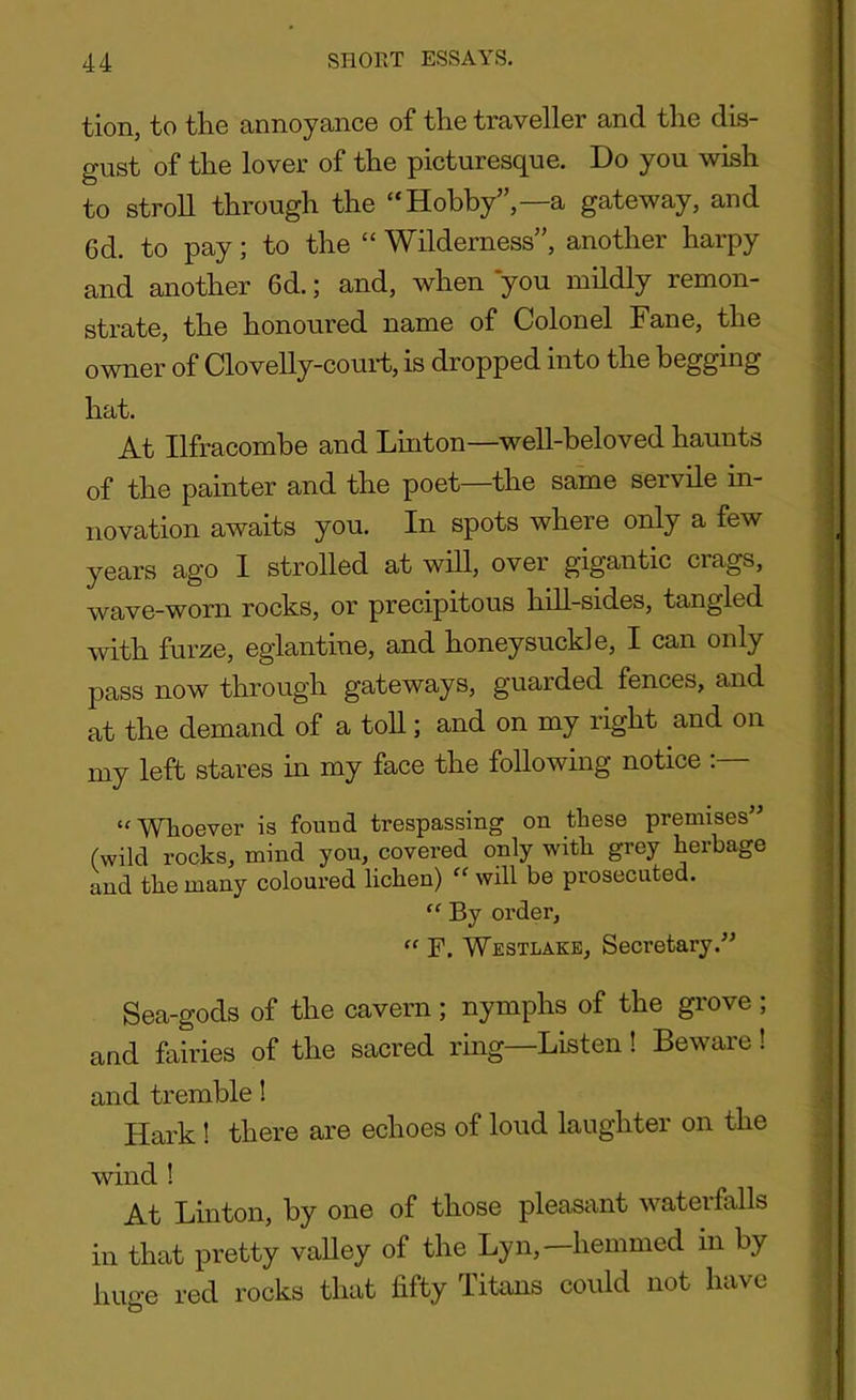 tion, to the annoyance of the traveller and the dis- gust of the lover of the picturesque. Do you wish to stroll through the “Hobby”,—a gateway, and 6d. to pay; to the “ Wilderness”, another harpy and another 6d.; and, when you mildly remon- strate, the honoured name of Colonel Fane, the owner of Clovelly-court, is dropped into the begging hat. At Ilfracombe and Linton—well-beloved haunts of the painter and the poet—the same servile in- novation awaits you. In spots where only a few years ago 1 strolled at will, over gigantic crags, wave-worn rocks, or precipitous hill-sides, tangled with furze, eglantine, and honeysuckle, I can only pass now through gateways, guarded fences, and at the demand of a toll; and on my right and on my left stares in my face the following notice “Whoever is found trespassing on these premises” (wild rocks, mind you, covered only with grey herbage and the many coloured lichen) “ will be prosecuted. “ By order, “ F. Westlake, Secretary.” Sea-gods of the cavern; nymphs of the grove ; and fairies of the sacred ring—Listen! Beware! and tremble! Hark! there are echoes of loud laughter on the wind ! At Linton, by one of those pleasant waterfalls in that pretty valley of the Lyn, hemmed in by huge red rocks that fifty Titans could not have