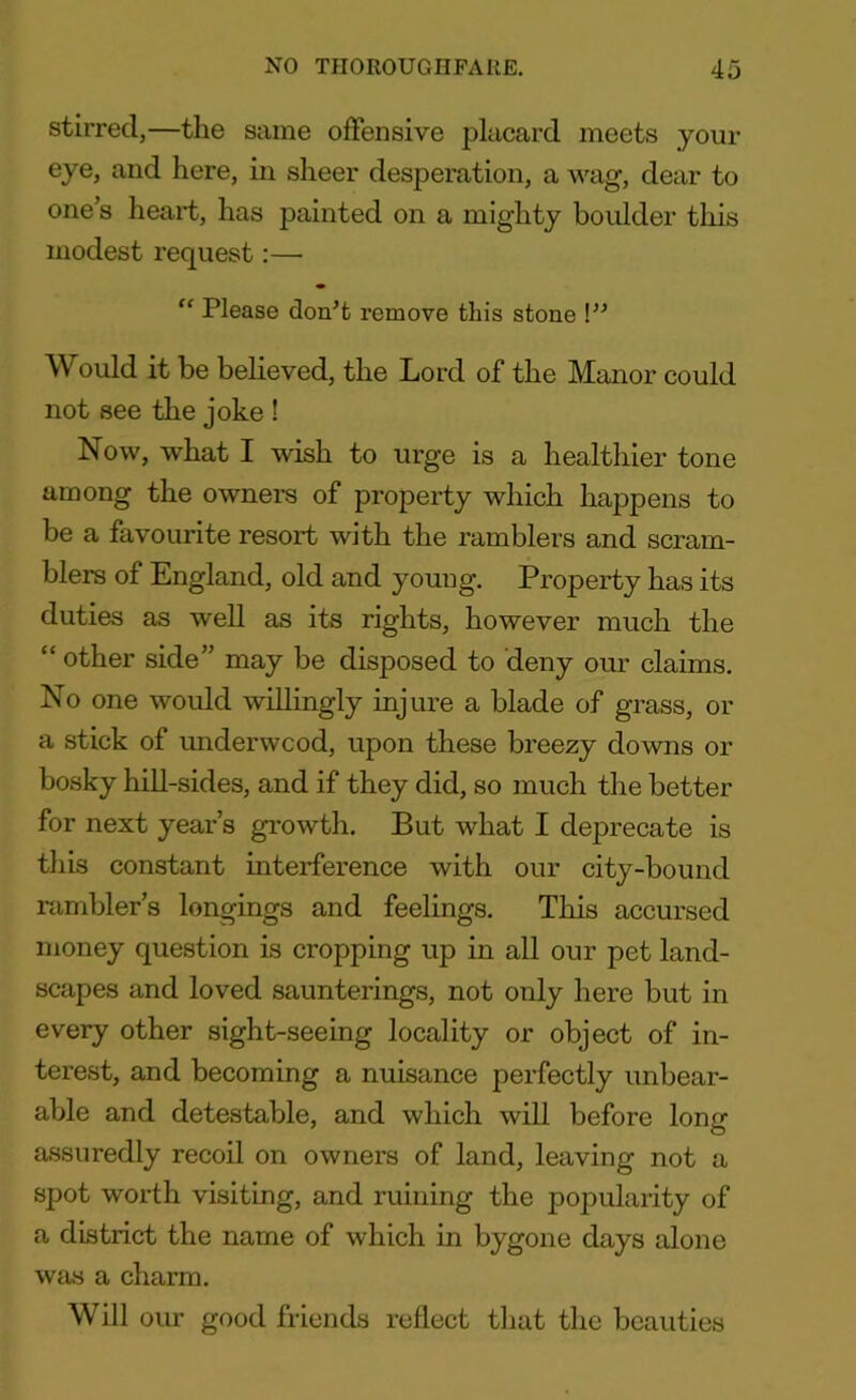stirred,—the same offensive placard meets your eye, and here, in sheer desperation, a wag, dear to one’s heart, has painted on a mighty boulder this modest request:— ff Please don’t remove this stone !” Would it be believed, the Lord of the Manor could not see the joke ! Now, what I wish to urge is a healthier tone among the owners of property which happens to be a favourite resort with the ramblers and scram- blers of England, old and young. Property has its duties as well as its rights, however much the “ other side” may be disposed to deny our claims. No one would willingly injure a blade of grass, or a stick of underwcod, upon these breezy downs or bosky hill-sides, and if they did, so much the better for next year’s growth. But what I deprecate is this constant interference with our city-bound rambler’s longings and feelings. This accursed money question is cropping up in all our pet land- scapes and loved saunterings, not only here but in every other sight-seeing locality or object of in- terest, and becoming a nuisance perfectly unbear- able and detestable, and which will before long assuredly recoil on owners of land, leaving not a spot worth visiting, and ruining the popularity of a district the name of which in bygone days alone was a charm. Will our good friends reflect that the beauties