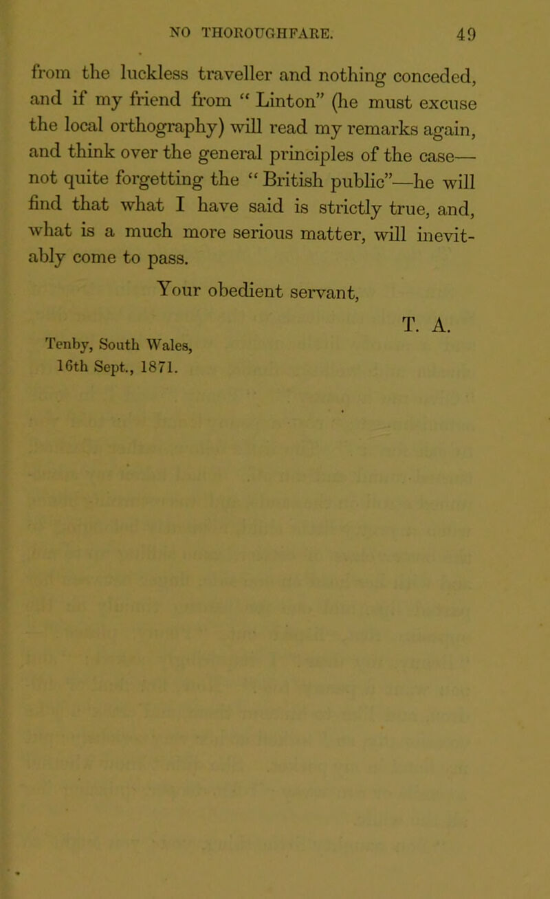 from the luckless traveller and nothing conceded, and if my friend from “ Linton” (he must excuse the local orthography) will read my remarks again, and think over the general principles of the case— not quite forgetting the “ British public”—he will find that what I have said is strictly true, and, what is a much more serious matter, will inevit- ably come to pass. Your obedient servant, T. A. Tenby, South Wales, 16th Sept., 1871.