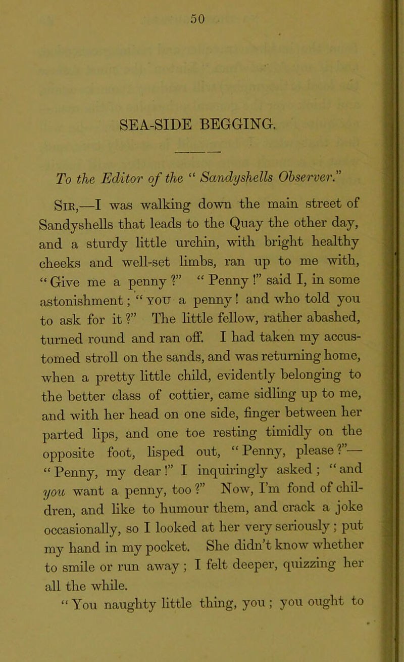 SEA-SIDE BEGGING. To the Editor of the “ Sandyshells Observer.” Sir,—I was walking down the main street of Sandyshells that leads to the Quay the other day, and a sturdy little urchin, with bright healthy cheeks and well-set limbs, ran up to me with, “ Give me a penny ?” “ Penny !” said I, in some astonishment; “ you a penny ! and who told you to ask for it ?” The little fellow, rather abashed, turned round and ran off. I had taken my accus- tomed stroll on the sands, and was returning home, when a pretty little child, evidently belonging to the better class of cottier, came sidling up to me, and with her head on one side, finger between her parted lips, and one toe resting timidly on the opposite foot, lisped out, “Penny, please?”— “Penny, my dear!” I inquiringly asked; “and you want a penny, too?” Now, I’m fond of chil- dren, and like to humour them, and crack a joke occasionally, so I looked at her very seriously; put my hand in my pocket. She didn’t know whether to smile or run away ; I felt deeper, quizzing her all the while. “ You naughty little thing, you ; you ought to