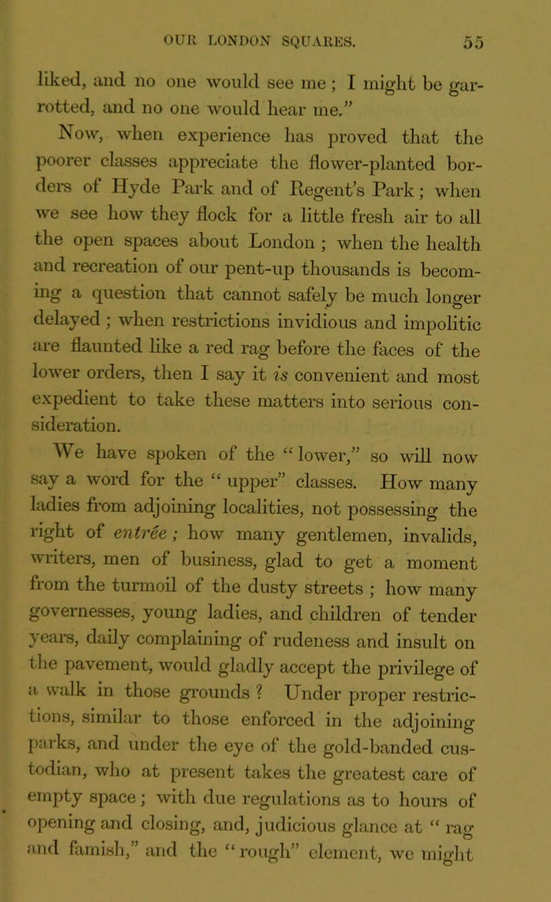 liked, and no one would see me; I might be gar- rotted, and no one would hear me.” Now, when experience has proved that the poorer classes appreciate the flower-planted bor- ders ot Hyde Park and of Regent’s Park; when we see how they flock for a little fresh air to all the open spaces about London ; when the health and recreation of our pent-up thousands is becom- ing a question that cannot safely be much longer delayed ; when restrictions invidious and impolitic are flaunted like a red rag before the faces of the lower orders, then I say it is convenient and most expedient to take these matters into serious con- sideration. We have spoken of the “lower,” so will now say a word for the “ upper” classes. How many ladies from adjoining localities, not possessing the right of entree; how many gentlemen, invalids, writers, men of business, glad to get a moment from the turmoil of the dusty streets ; how many governesses, young ladies, and children of tender years, daily complaining of rudeness and insult on the pavement, would gladly accept the privilege of a walk in those grounds ? Under proper restric- tions, similar to those enforced in the adjoining parks, and under the eye of the gold-banded cus- todian, who at present takes the greatest care of empty space; with due regulations as to hours of opening and closing, and, judicious glance at “ rag mid famish,” and the “ rough” element, we might