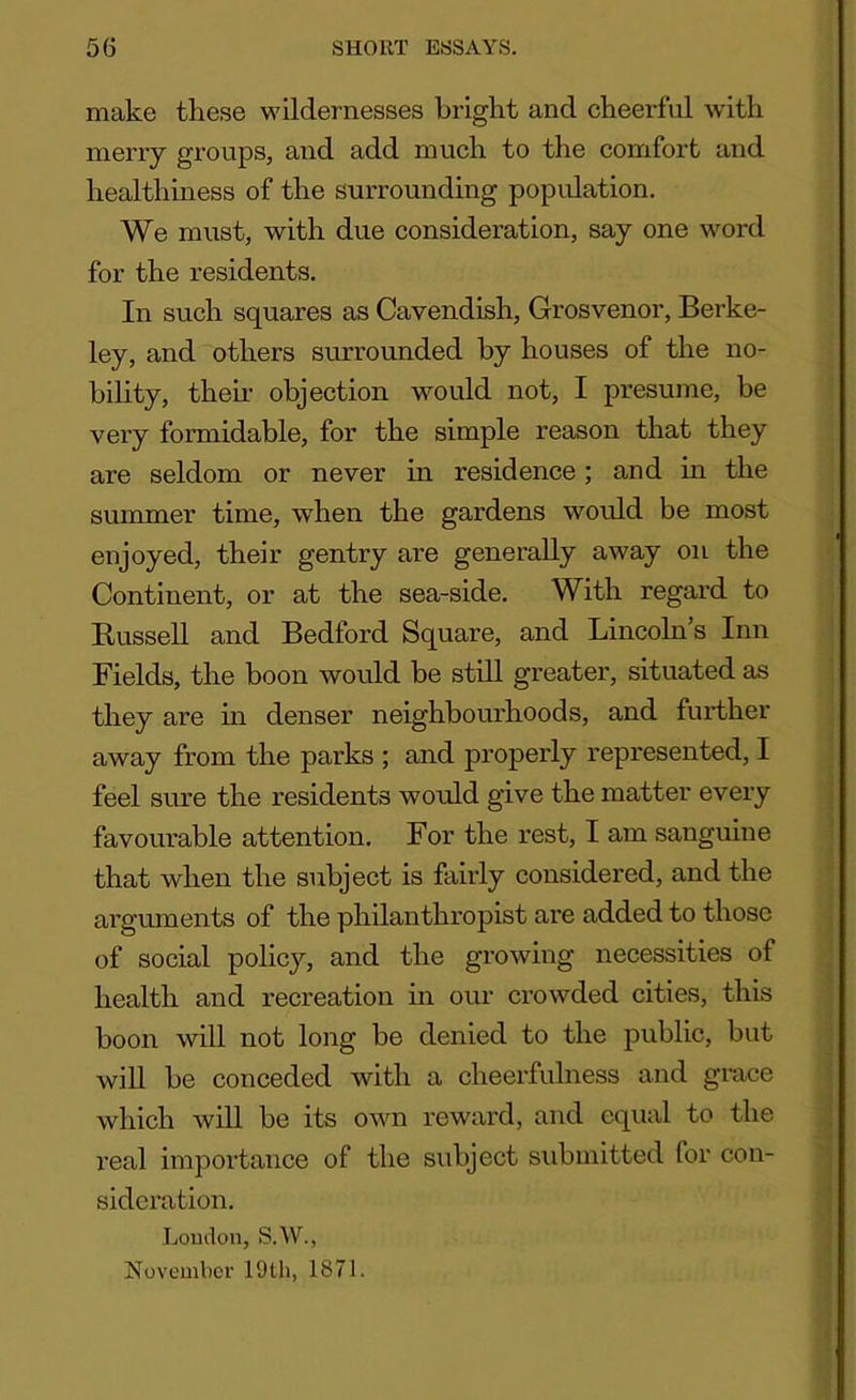 make these wildernesses bright and cheerful with merry groups, and add much to the comfort and healthiness of the surrounding population. We must, with due consideration, say one word for the residents. In such squares as Cavendish, Grosvenor, Berke- ley, and others surrounded by houses of the no- bility, their objection would not, I presume, be very formidable, for the simple reason that they are seldom or never in residence; and in the summer time, when the gardens would be most enjoyed, their gentry are generally away on the Continent, or at the sea-side. With regard to Russell and Bedford Square, and Lincoln’s Inn Fields, the boon would be still greater, situated as they are in denser neighbourhoods, and further away from the parks ; and properly represented, I feel sure the residents would give the matter every favourable attention. For the rest, I am sanguine that when the subject is fairly considered, and the arguments of the philanthropist are added to those of social policy, and the growing necessities of health and recreation in our crowded cities, this boon will not long be denied to the public, but will be conceded with a cheerfulness and grace which will be its own reward, and equal to the real importance of the subject submitted for con- sideration. Loudon, S.W., November 19th, 1871.