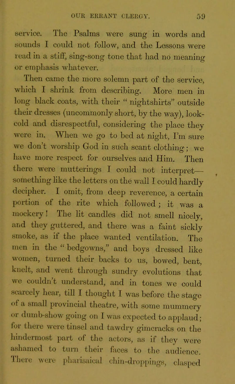 service. The Psalms were sung in words and sounds I could not follow, and the Lessons were read in a stiff, sing-song tone that had no meaning or emphasis whatever. Then came the more solemn part of the service, which I shrink from describing. More men in long black coats, with their “ nightshirts” outside their dresses (uncommonly short, by the way), look- cold and disrespectful, considering the place they were in. When we go to bed at night, I’m sure we don’t worship God in such scant clothing; we have more respect for ourselves and Him. Then there were mutterings I could not interpret— something like the letters on the wall I could hardly decipher. I omit, from deep reverence, a certain portion of the rite which followed; it was a mockery ! The lit candles did not smell nicely, and they guttered, and there was a faint sickly smoke, as if the place wanted ventilation. The men in the “ bedgowns,” and boys dressed like women, turned their backs to us, bowed, bent, knelt, and went through sundry evolutions that we couldn’t understand, and in tones we could scarcely hear, till I thought I was before the stage of a small provincial theatre, with some mummery or dumb-show going on I was expected to applaud; for there were tinsel and tawdry gimcracks on the hindermost part of the actors, as if they were ashamed to turn their faces to the audience. I here were phaiisaical chin-droppmgs, clasped