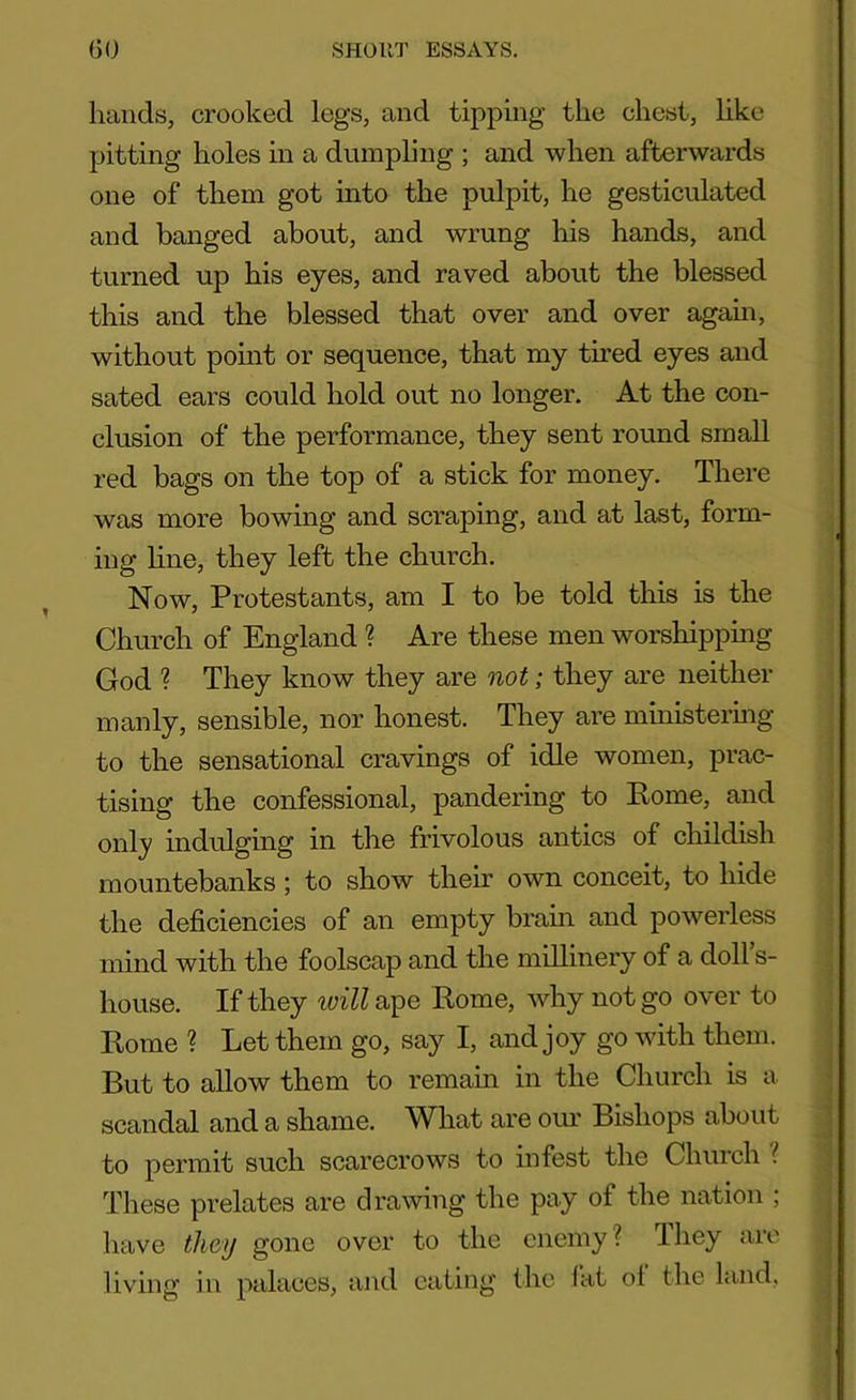 hands, crooked legs, and tipping the chest, like pitting holes in a dumpling ; and when afterwards one of them got into the pulpit, he gesticulated and banged about, and wrung his hands, and turned up his eyes, and raved about the blessed this and the blessed that over and over again, without point or sequence, that my tired eyes and sated ears could hold out no longer. At the con- clusion of the performance, they sent round small red bags on the top of a stick for money. There was more bowing and scraping, and at last, form- ing line, they left the church. Now, Protestants, am I to be told this is the Church of England ? Are these men worshipping God ? They know they are not; they are neither manly, sensible, nor honest. They are ministering to the sensational cravings of idle women, prac- tising the confessional, pandering to Pome, and only indulging in the frivolous antics of childish mountebanks; to show their own conceit, to hide the deficiencies of an empty brain and powerless mind with the foolscap and the millinery of a doll s- house. If they will ape Rome, why not go over to Rome ? Let them go, say I, and joy go with them. But to allow them to remain in the Church is a scandal and a shame. What are our Bishops about to permit such scarecrows to infest the Church l These prelates are drawing the pay of the nation ; have they gone over to the enemy ? Ihey are living in palaces, and eating the fat ol the land,