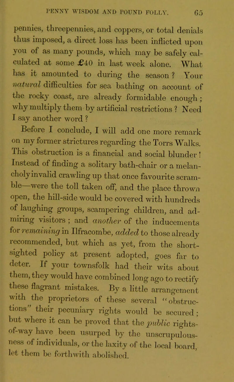 PENNY WISDOM AND POUND FOLLY. G5 pennies, threepennies, and coppers, or total denials thus imposed, a direct loss has been inflicted upon you as many pounds, which may be safely cal- culated at some £40 in last week alone. What has it amounted to during1 the season ? Your natural difficulties for sea bathing on account of the rocky coast, are already formidable enough ; why multiply them by artificial restrictions ? Need I say another word ? Before I conclude, I will add one more remark on my former strictures regarding the Ton's Walks. This obstruction is a financial and social blunder ! Instead of finding a solitary bath-chair or a melan- choly invalid crawling up that once favourite scram- veie the toll taken off, and the place thrown open, the hill-side would be covered with hundreds of laughing groups, scampering children, and ad- miring visitors ; and another of the inducements for remaining in Ilfracombe, added to those already recommended, but which as yet, from the short- sighted policy at present adopted, goes far to deter. If your townsfolk had their wits about them, they would have combined long ago to rectify these flagrant mistakes. By a little arrangement with^the proprietors of these several “obstruc- tions” their pecuniary rights would be secured ; but where it can be proved that the public rights- of-way have been usurped by the unscrupulous- ness of individuals, or the laxity of the local board, let them be forthwith abolished.