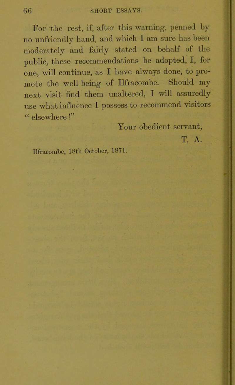 For the rest, if, after this warning, penned by no unfriendly hand, and which I am sure has been moderately and fairly stated on behalf of the public, these recommendations be adopted, I, for one, will continue, as I have always done, to pro- mote the well-being of Ilfracombe. Should my next visit find them unaltered, I will assuredly use what influence I possess to recommend visitors “ elsewhere!” Your obedient servant, T. A. Ilfracombe, 18tli October, 1871. '
