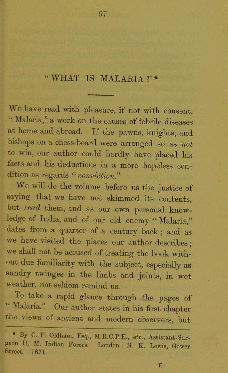 G7 “WHAT IS MALARIA ?” * W e have read with pleasure, if not with consent, Malaria, a work on the causes of febrile diseases at home and abroad. If the pawns, knights, and bishops on a chess-board were arranged so as not to win, our author could hardly have placed his facts and his deductions in a more hopeless con- dition as regards “ conviction ” We will do the volume before us the justice of saying that we have not skimmed its contents, but read them, and as our own personal know- ledge of India, and of our old enemy “ Malaria,” dates from a quarter of a century back ; and as we have visited the places our author describes; v e shall not be accused of treating the book with- out due familiarity with the subject, especially as sundry twinges in the limbs and joints, in wet weather, not seldom remind us. io take a rapid glance through the pages of Malaria. Our author states in his first chapter the views of ancient and modern observers, but By C. F. Oldham, Esq., M.R.C.P.E., etc., Assistant-Sur- geon H. M. Indian Forces. London: H. K. Lewis, Gower Street. 1871. E