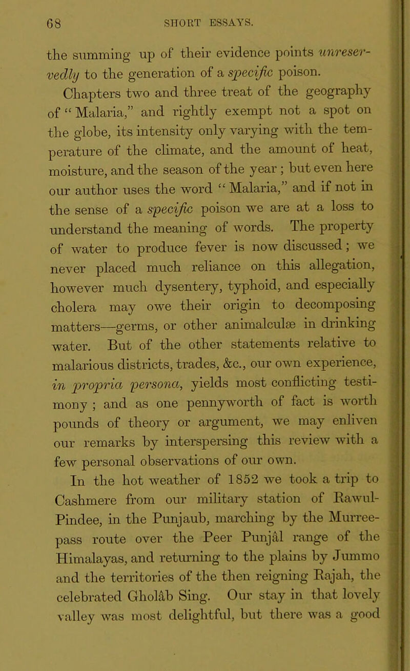 the summing up of their evidence points unreser- vedly to the generation of a specific poison. Chapters two and three treat of the geography of “ Malaria,” and rightly exempt not a spot on the globe, its intensity only varying with the tem- perature of the climate, and the amount of heat, moisture, and the season of the year ; but even here our author uses the word “ Malaria,” and if not in the sense of a specific poison we are at a loss to understand the meaning of words. The property of water to produce fever is now discussed; we never placed much reliance on this allegation, however much dysentery, typhoid, and especially cholera may owe their origin to decomposing matters—germs, or other animalculse in drinking water. But of the other statements relative to malarious districts, trades, &c., our own experience, in propria persona, yields most conflicting testi- mony ; and as one pennyworth of fact is worth pounds of theory or argument, we may enliven our remarks by interspersing this review with a few personal observations of our own. In the hot weather of 1852 we took a trip to Cashmere from our military station of Rawul- Pindee, in the Punjaub, marching by the Murree- pass route over the Peer Punjal range of the Himalayas, and returning to the plains by Jummo and the territories of the then reigning Rajah, the celebrated Gholab Sing. Our stay in that lovely valley was most delightful, but there was a good