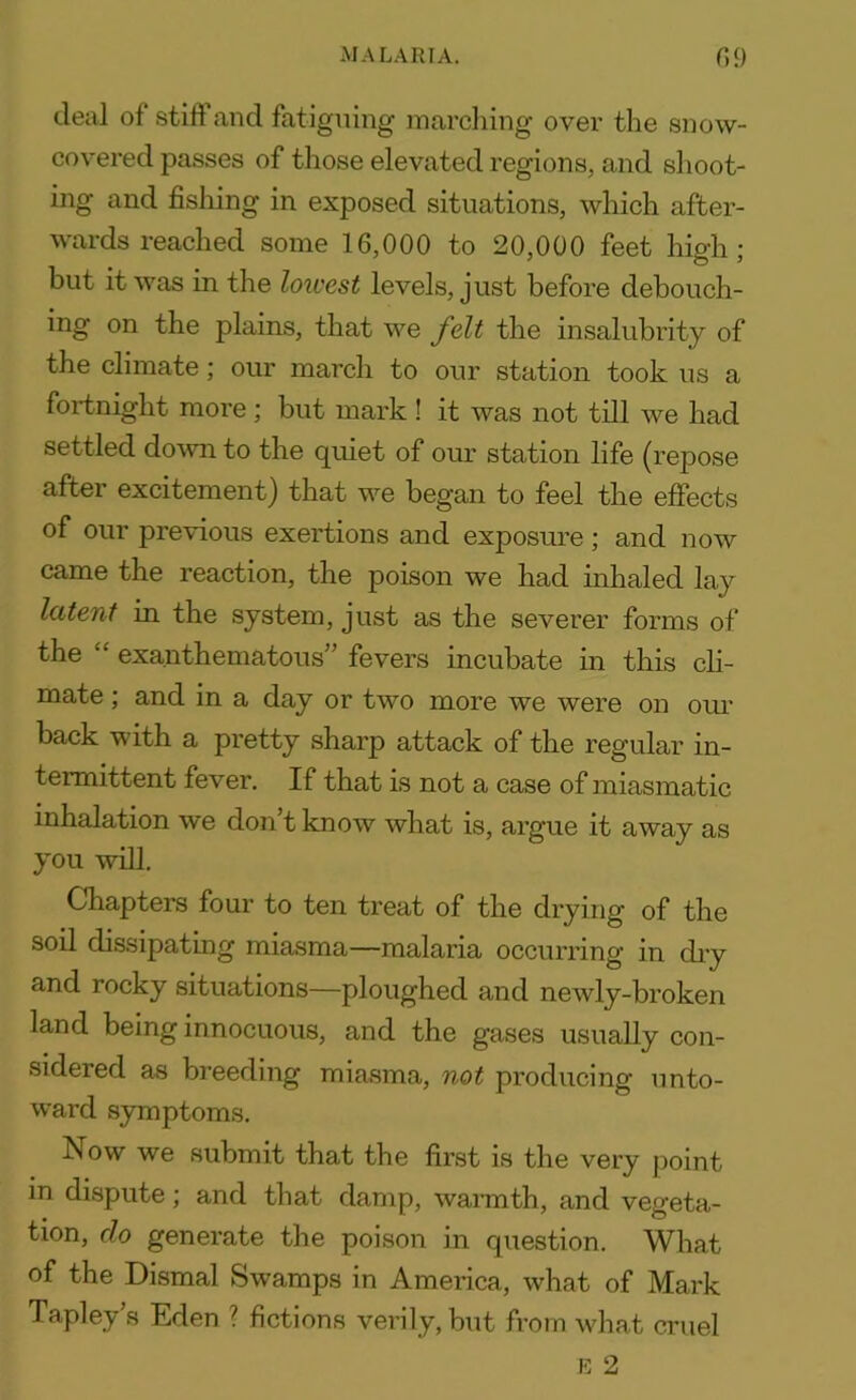 deal of still and fatiguing marching over the snow- covered passes of those elevated regions, and shoot- ing and fishing in exposed situations, which after- wards reached some 16,000 to 20,000 feet high; but it was in the lowest levels, just before debouch- ing on the plains, that we felt the insalubrity of the climate; our march to our station took us a fortnight more ; but mark ! it was not till we had settled down to the quiet of our station life (repose after excitement) that we began to feel the effects of our previous exertions and exposure ; and now came the reaction, the poison we had inhaled lay latent in the system, just as the severer forms of the “ exanthematous” fevers incubate in this cli- mate ; and in a day or two more we were on our back with a pretty sharp attack of the regular in- termittent fever. If that is not a case of miasmatic inhalation we don’t know what is, argue it away as you will. Chapters four to ten treat of the drying of the soil dissipating miasma—malaria occurring in dry and rocky situations—ploughed and newly-broken land being innocuous, and the gases usually con- sidered as breeding miasma, not producing unto- ward symptoms. Now we submit that the first is the very point in dispute; and that damp, warmth, and vegeta- tion, do generate the poison in question. What of the Dismal Swamps in America, what of Mark Tapley’s Eden ? fictions verily, but from what cruel