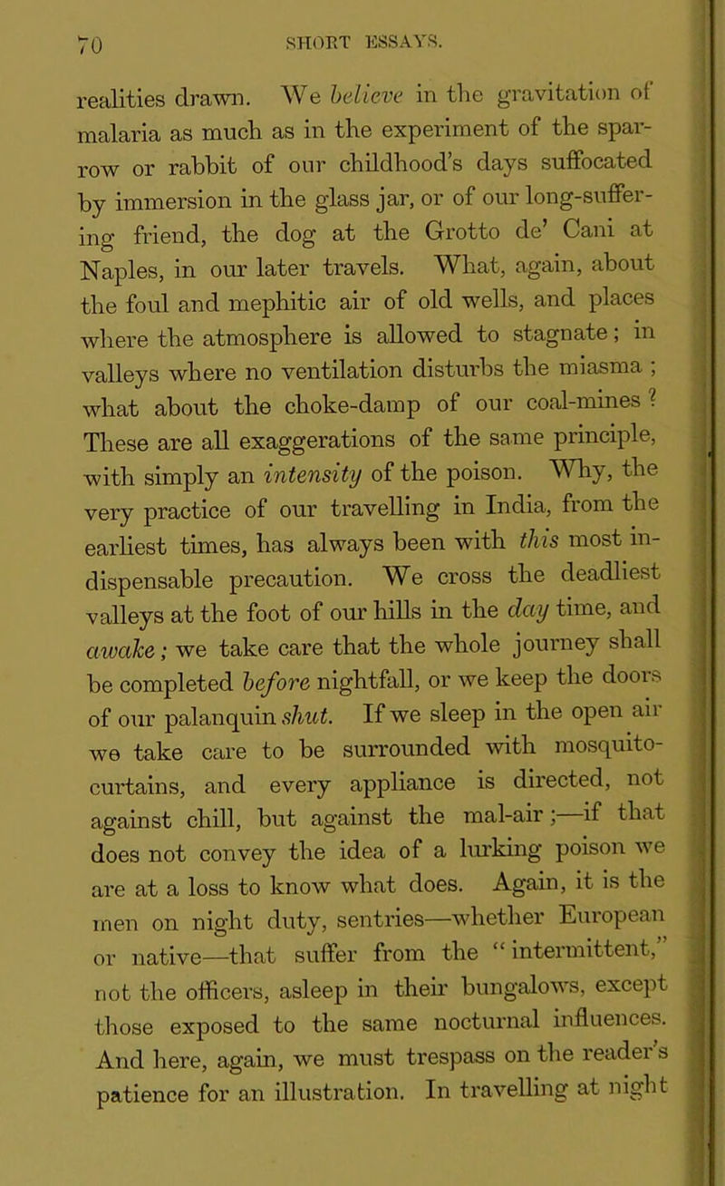 realities drawn. We believe in the gravitation of malaria as much as in the experiment of the spar- row or rabbit of our childhood’s days suffocated by immersion in the glass jar, or of our long-suffer- ing friend, the dog at the Grotto de’ Cani at Naples, in our later travels. What, again, about the foul and mephitic air of old wells, and places where the atmosphere is allowed to stagnate; in valleys where no ventilation disturbs the miasma ; what about the choke-damp of our coal-mines ? These are all exaggerations of the same principle, with simply an intensity of the poison. Why, the very practice of our travelling in India, from the earliest times, has always been with this most in- dispensable precaution. We cross the deadliest valleys at the foot of our hills in the day time, and awake; we take care that the whole journey shall be completed before nightfall, or we keep the doors of our palanquin shut. If we sleep in the open aii we take care to be surrounded with mosquito- curtains, and every appliance is directed, not against chill, but against the mal-air; if that does not convey the idea of a lurking poison we are at a loss to know what does. Again, it is the men on night duty, sentries—whether European or native—that suffer from the “ intermittent, not the officers, asleep in their bungalows, except those exposed to the same nocturnal influences. And here, again, we must trespass on the reader s patience for an illustration. In travelling at night
