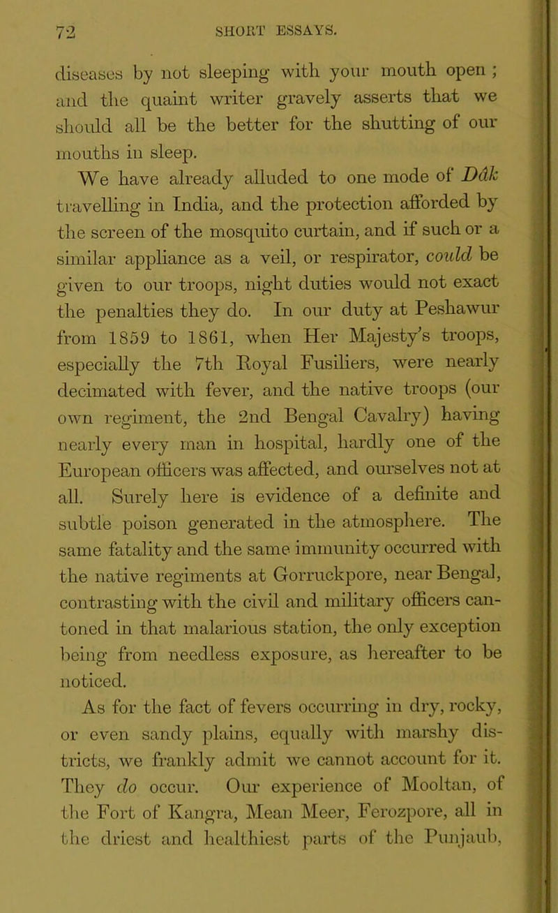 diseases by not sleeping with your mouth open ; and the quaint writer gravely asserts that we should all be the better for the shutting of our mouths in sleep. We have already alluded to one mode of Ddk travelling in India, and the protection afforded by the screen of the mosquito curtain, and if such or a similar appliance as a veil, or respirator, could be given to our troops, night duties would not exact the penalties they do. In our duty at Peshawur from 1859 to 1861, when Her Majesty’s troops, especially the 7th Royal Fusiliers, were nearly decimated with fever, and the native troops (our own regiment, the 2nd Bengal Cavalry) having nearly every man in hospital, hardly one of the European officers was affected, and ourselves not at all. Surely here is evidence of a definite and subtle poison generated in the atmosphere. The same fatality and the same immunity occurred with the native regiments at Gorruckpore, near Bengal, contrasting with the civil and military officers can- toned in that malarious station, the only exception being from needless exposure, as hereafter to be noticed. As for the fact of fevers occurring in dry, rocky, or even sandy plains, equally with marshy dis- tricts, we frankly admit we cannot account for it. They do occur. Our experience of Mooltan, of the Fort of Kangra, Mean Meer, Ferozpore, all in the driest and healthiest parts of the Punjaub,