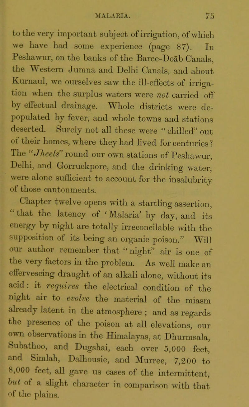 to the very important subject of irrigation, of which we have had some experience (page 87). In Peshawur, on the banks of the Baree-Doab Canals, the Western Jumna and Delhi Canals, and about Kurnaul, we ourselves saw the ill-effects of irrimi- tion when the surplus waters were not carried off by effectual drainage. Whole districts were de- populated by fever, and whole towns and stations deserted. Surely not all these were “ chilled” out of their homes, where they had lived for centuries ? The “Jheels ’ round our own stations of Peshawur, Delhi, and Gorruckpore, and the drinking water, were alone sufficient to account for the insalubrity of those cantonments. Chapter twelve opens with a startling assertion, £ that the latency of ‘ Malaria’ by day, and its energy by night are totally irreconcilable with the supposition of its being an organic poison.” Will our author remember that “night” air is one of the very factors in the problem. As well make an effervescing draught of an alkali alone, without its acid : it requires the electrical condition of the night air to evolve the material of the miasm alieady latent in the atmosphere ; and as regards the piesence of the poison at all elevations, our own observations in the Himalayas, at Dhurmsala, Subathoo, and Dugshai, each over 5,000 feet, and Simlah, Dalhousie, and Murree, 7,200 to 8,000 feet, all gave us cases of the intermittent, but of a slight character in comparison with that of the plains.