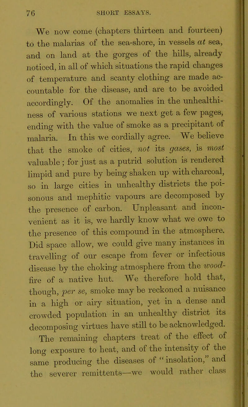 We now come (chapters thirteen and fourteen) to the malarias of the sea-shore, in vessels at sea, and on land at the gorges of the hills, already noticed, in all of which situations the rapid changes of temperature and scanty clothing are made ac- countable for the disease, and are to be avoided accordingly. Of the anomalies in the unhealthi- ness of various stations we next get a few pages, ending with the value of smoke as a precipitant of malaria. In this we cordially agree. We believe that the smoke of cities, not its gases, is most valuable ; for just as a putrid solution is rendered limpid and pure by being shaken up with charcoal, so in large cities in unhealthy districts the poi- sonous and mephitic vapours are decomposed hy the presence of carbon. Unpleasant and incon- venient as it is, we hardly know what we owe to the presence of this compound in the atmosphere. Did space allow, we could give many instances in travelling of our escape from fever or infectious disease by the choking atmosphere from the wood- fax e of a native hut. We therefore hold that, though, per se, smoke may be reckoned a nuisance in a high or airy situation, yet in a dense and crowded population in an unhealthy district its decomposing virtues have still to be acknowledged. The remaining chapters treat of the effect of long exposure to heat, and of the intensity of the same producing the diseases of “ insolation, and the severer remittents—we would rather class