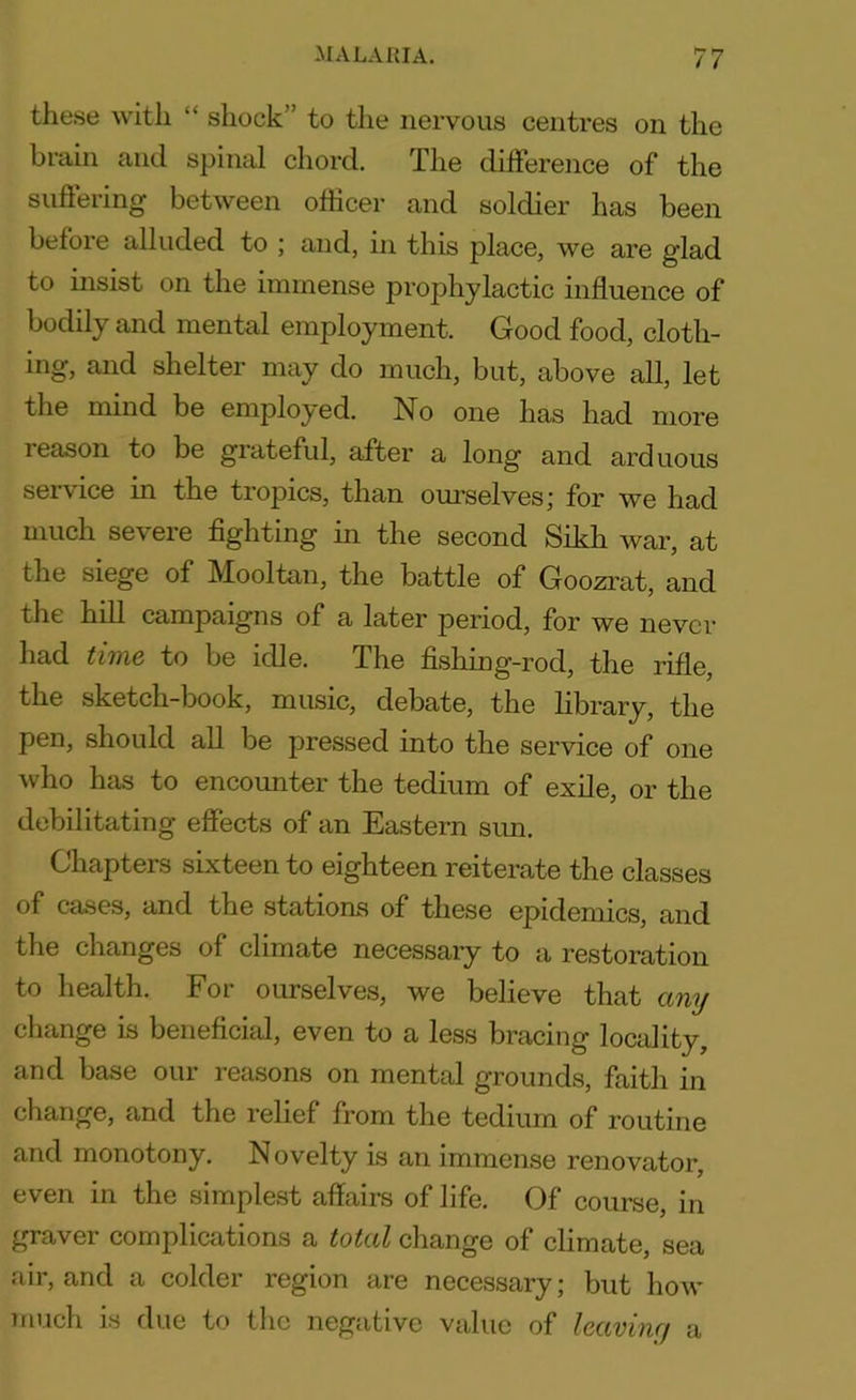 these with “ shock’’ to the nervous centres on the brain and spinal chord. The difference of the suffering between officer and soldier has been before alluded to ; and, in this place, we are glad to insist on the immense prophylactic influence of bodily and mental employment. Good food, cloth- ing, and shelter may do much, but, above all, let the mind be employed. No one has had more leason to be grateful, after a long and arduous service in the tropics, than ourselves; for we had much severe fighting in the second Sikh war, at the siege of Mooltan, the battle of Goozrat, and the hill campaigns of a later period, for we never had time to be idle. The fishing-rod, the rifle, the sketch-book, music, debate, the library, the pen, should all be pressed into the service of one who has to encounter the tedium of exile, or the debilitating effects of an Eastern sim. Chapters sixteen to eighteen reiterate the classes of cases, and the stations of these epidemics, and the changes of climate necessary to a restoration to health. For ourselves, we believe that any change is beneficial, even to a less bracing locality, and base our reasons on mental grounds, faith in change, and the relief from the tedium of routine and monotony. N ovelty is an immense renovator, even in the simplest affairs of life. Of course, in graver complications a total change of climate, sea air, and a colder region are necessary; but how much is due to the negative value of leaving a