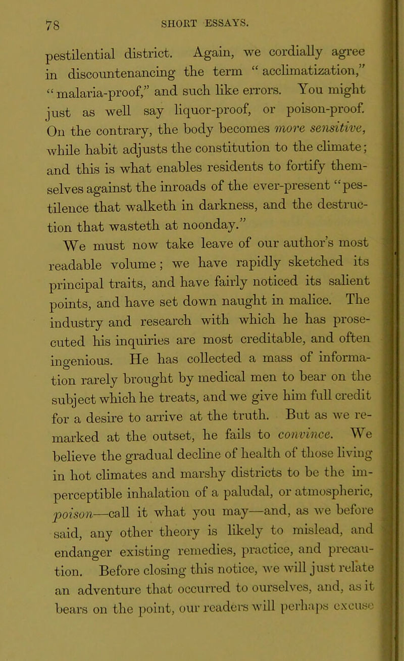 pestilential district. Again, we cordially agree in discountenancing the term “ acclimatization, “ malaria-proof,” and such like errors. You might just as well say liquor-proof, or poison-proof. On the contrary, the body becomes more sensitive, while habit adjusts the constitution to the climate, and this is what enables residents to fortify them- selves against the inroads of the ever-present “pes- tilence that walketh in darkness, and the destruc- tion that wasteth at noonday.” We must now take leave of our author’s most readable volume; we have rapidly sketched its principal traits, and have fairly noticed its salient points, and have set down naught in malice. The industry and research with which he has prose- cuted his inquiries are most creditable, and often ingenious. He has collected a mass of informa- tion rarely brought by medical men to bear on the subject which he treats, and we give him full credit for a desire to arrive at the truth. But as we re- marked at the outset, he fails to convince. We believe the gradual decline of health of those living in hot climates and marshy districts to be the im- perceptible inhalation of a paludal, or atmospheric, 'poison—call it what you may and, as we befoie said, any other theory is likely to mislead, and endanger existing remedies, practice, and precau- tion. Before closing this notice, we will just relate an adventure that occurred to ourselves, and, as it bears on the point, our readers will perhaps excuse