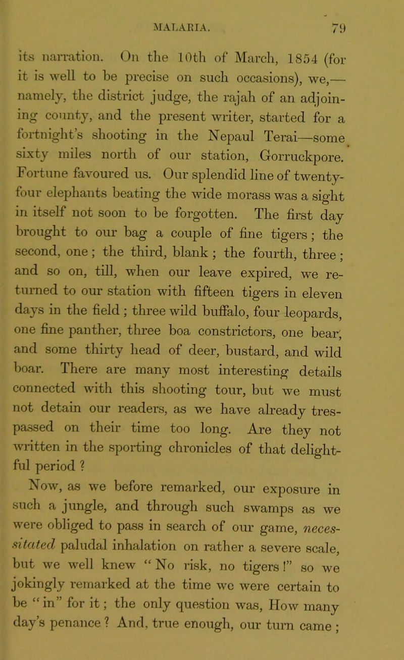 its narration. On the 10th of March, 1854 (for it is well to be precise on such occasions), we,— namely, the district judge, the rajah of an adjoin- ing county, and the present writer, started for a fortnight’s shooting in the Nepaul Terai—some sixty miles north of our station, Gorruckpore. Fortune favoured us. Our splendid line of twenty- four elephants beating the wide morass was a sight iri itself not soon to be forgotten. The first day brought to our bag a couple of fine tigers; the second, one; the third, blank ; the fourth, three ; and so on, till, when our leave expired, we re- turned to our station with fifteen tig’ers m eleven days in the field ; three wild buffalo, four leopards, one fine panther, three boa constrictors, one bear, and some thirty head of deer, bustard, and wild boar. There are many most interesting details connected with this shooting tour, but we must not detain our readers, as we have already tres- passed on their time too long. Are they not written in the sporting chronicles of that delight- ful period ? Now, as we before remarked, our exposure in such a jungle, and through such swamps as we were obliged to pass in search of our game, neces- sitated paludal inhalation on rather a severe scale, but we well knew “No risk, no tigers !” so we jokingly remarked at the time wc were certain to be “in” for it; the only question was, How many day’s penance ? And, true enough, our turn came ;