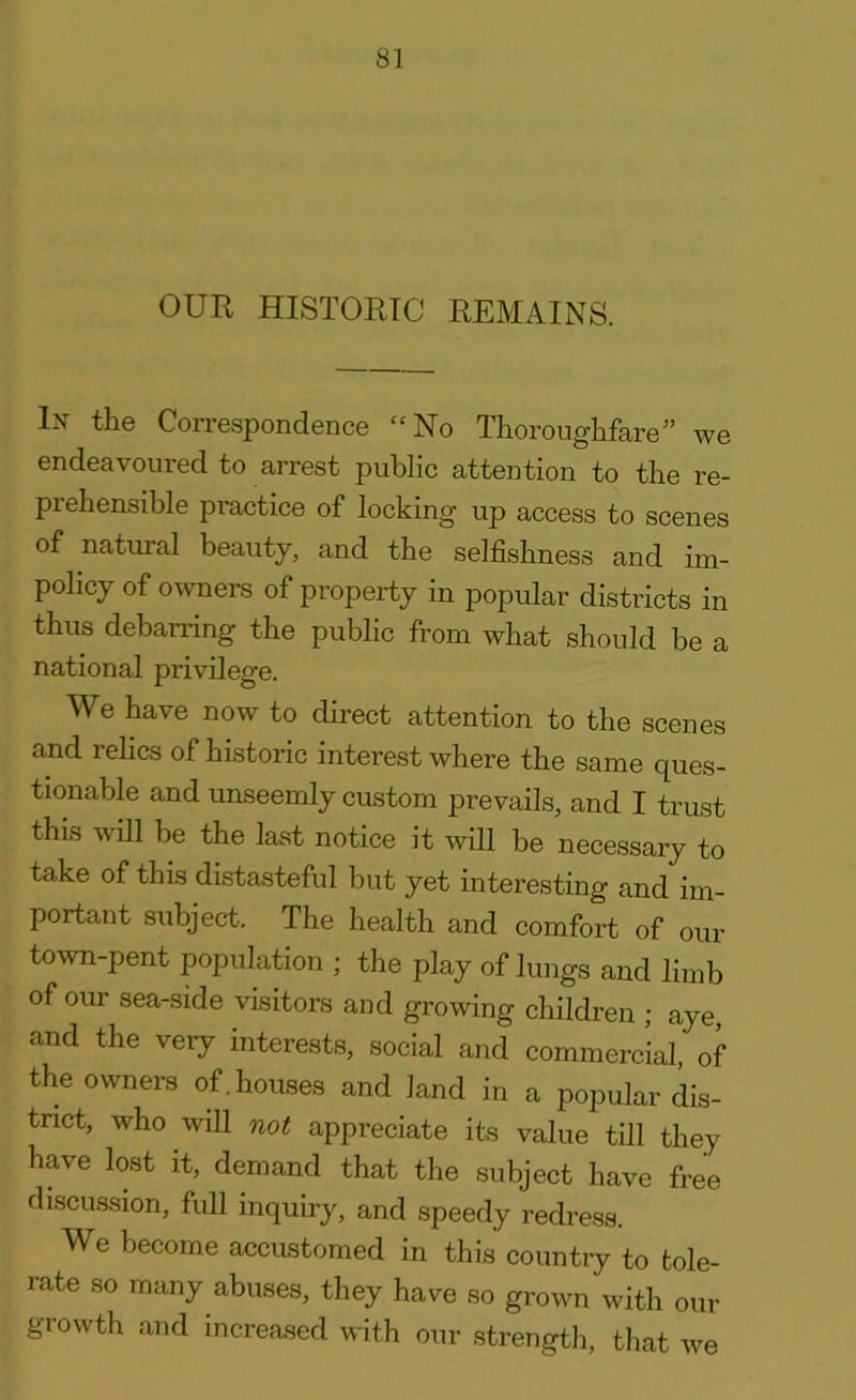 In the Correspondence “No Thoroughfare” we endeavoured to arrest public attention to the re- prehensible practice of locking up access to scenes of natural beauty, and the selfishness and im- policy of owners of property in popular districts in thus debarring the public from what should be a national privilege. We have now to direct attention to the scenes and relics of historic interest where the same ques- tionable and unseemly custom prevails, and I trust this will be the last notice it will be necessary to take of this distasteful but yet interesting and im- portant subject. The health and comfort of Qui- to wn-pent population ; the play of lungs and limb of our sea-side visitors and growing children ; aye, and the very interests, social and commercial of the owners of. houses and land in a popular dis- trict, who will not appreciate its value till they have lost it, demand that the subject have free discussion, full inquiry, and speedy redress. We become accustomed in this country to tole- rate so many abuses, they have so grown with our growth and increased with our strength, that we