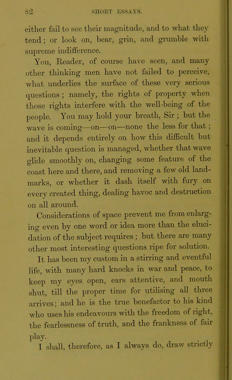 either fail to see their magnitude, and to what they tend; or look on, bear, grin, and grumble with supreme indifference. You, Reader, of course have seen, and many other thinking men have not failed to perceive, what underlies the surface of these very serious questions ; namely, the rights of property when those rights interfere with the well-being of the people. You may hold your breath, Sir ; but the wave is coming—on—on—none the less for that; and it depends entirely on how this difficult but inevitable question is managed, whether that wave glide smoothly on, changing some feature of the coast here and there, and removing a few old land- marks, or whether it dash itself with fury on every created thing, dealing havoc and destiuction on all around. Considerations of space prevent me from enlarg- ing even by one word or idea more than the eluci- dation of the subject requires ; but there are many other most interesting questions ripe for solution. It has been my custom in a stirring and eventful life, with many hard knocks in war and peace, to keep my eyes open, ears attentive, and mouth shut, till the proper time for utilising all three arrives; and he is the true benefactor to his kind who uses his endeavours with the freedom of right, the fearlessness of truth, and the frankness of fail play. I shall, therefore, as I always do, draw strictly