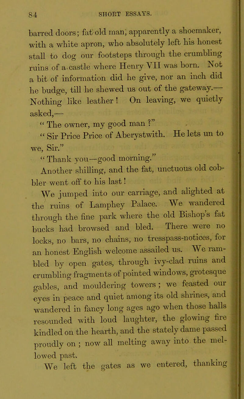 barred doors; fat old man, apparently a shoemaker, with a white apron, who absolutely left his honest stall to dog our footsteps through the crumbling ruins of a.castle where Henry VII was boin. hot a bit of information did he give, nor an inch did he budge, till he shewed us out of the gateway. Nothing like leather! On leaving, we quietly asked,— “ The owner, my good man ?” “ Sir Price Price of Aberystwith. He lets un to we, Sir.” “ Thank you—good morning.” Another shilling, and the fat, unctuous old cob- bler went off to his last! We jumped into our carriage, and alighted at the ruins of Lamphey Palace. We wandered through the fine park where the old Bishop s fat bucks had browsed and bled. There were no locks, no bars, no chains, no tresspass-notices, for an honest English welcome assailed us. We 1 am- bled by open gates, through ivy-clad ruins and crumbling fragments of pointed windows, grotesque gables, and mouldering towers ; we feasted om eyes in peace and quiet among its old shrines, and wandered in fancy long ages ago when those halls resounded with loud laughter, the glowing fire . kindled on the hearth, and the stately dame passed proudly on ; now all melting away into the mel- lowed past. We left the gates as we entered, thanking i