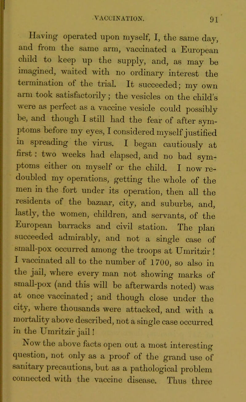 Having operated upon myself, I, the same day, and from the same arm, vaccinated a European child to keep up the supply, and, as may be imagined, waited with no ordinary interest the termination ot the trial. It succeeded; my own aim took satisfactorily; the vesicles on the child s v ere as perfect as a vaccine vesicle could possibly be, and though I still had the fear of after sym- ptoms before my eyes, I considered myself justified in spreading the virus. I began cautiously at first: two weeks had elajised, and no bad sym- ptoms either on myself or the child. I now re- doubled my operations, getting the whole of the men in the fort under its operation, then all the residents of the bazaar, city, and suburbs, and, lastly, the women, children, and servants, of the Euiopean barracks and civil station. The plan succeeded admirably, and not a single case of small-pox occurred among the troops at Umritzir! I vaccinated all to the number of 1700, so also in the jail, where every man not showing marks of small-pox (and this will be afterwards noted) was at once vaccinated; and though close under the city, where thousands were attacked, and with a mortality above described, not a single case occurred in the Umritzir jail! Now the above facts open out a most interesting question, not only as a proof of the grand use of sanitary precautions, but as a pathological problem connected with the vaccine disease. Thus three