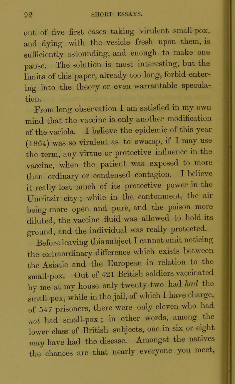 out of five first cases taking virulent small-pox, and dying with, the vesicle fresh upon them, is sufficiently astounding, and enough to make one pause. The solution is most interesting, but the limits of this paper, already too long, forbid enter- ing into the theory or even warrantable specula- tion. From long observation I am satisfied in my own mind that the vaccine is only another modification of the variola. I believe the epidemic of this year (1864) was so virulent as to swamp, if I may use the term, any virtue or protective influence in the vaccine, when the patient was exposed to more than ordinary or condensed contagion. I believe it really lost much of its protective power in the Umritzir city ; while in the cantonment, the air being more open and pure, and the poison moie diluted, the vaccine fluid was allowed to hold its ground, and the individual was really protected. Before leaving this subject I cannot omit noticing the extraordinary difference which exists between the Asiatic and the European in relation to the small-pox. Out of 421 British soldiers vaccinated by me at my house only twenty-two had had the small-pox, while in the jail, of which I have charge, of 547 prisoners, there were only eleven who had not had small-pox ; in other words, among the lower class of British subjects, one in six or eight may have had the disease. Amongst the natives the chances are that nearly everyone you meet,