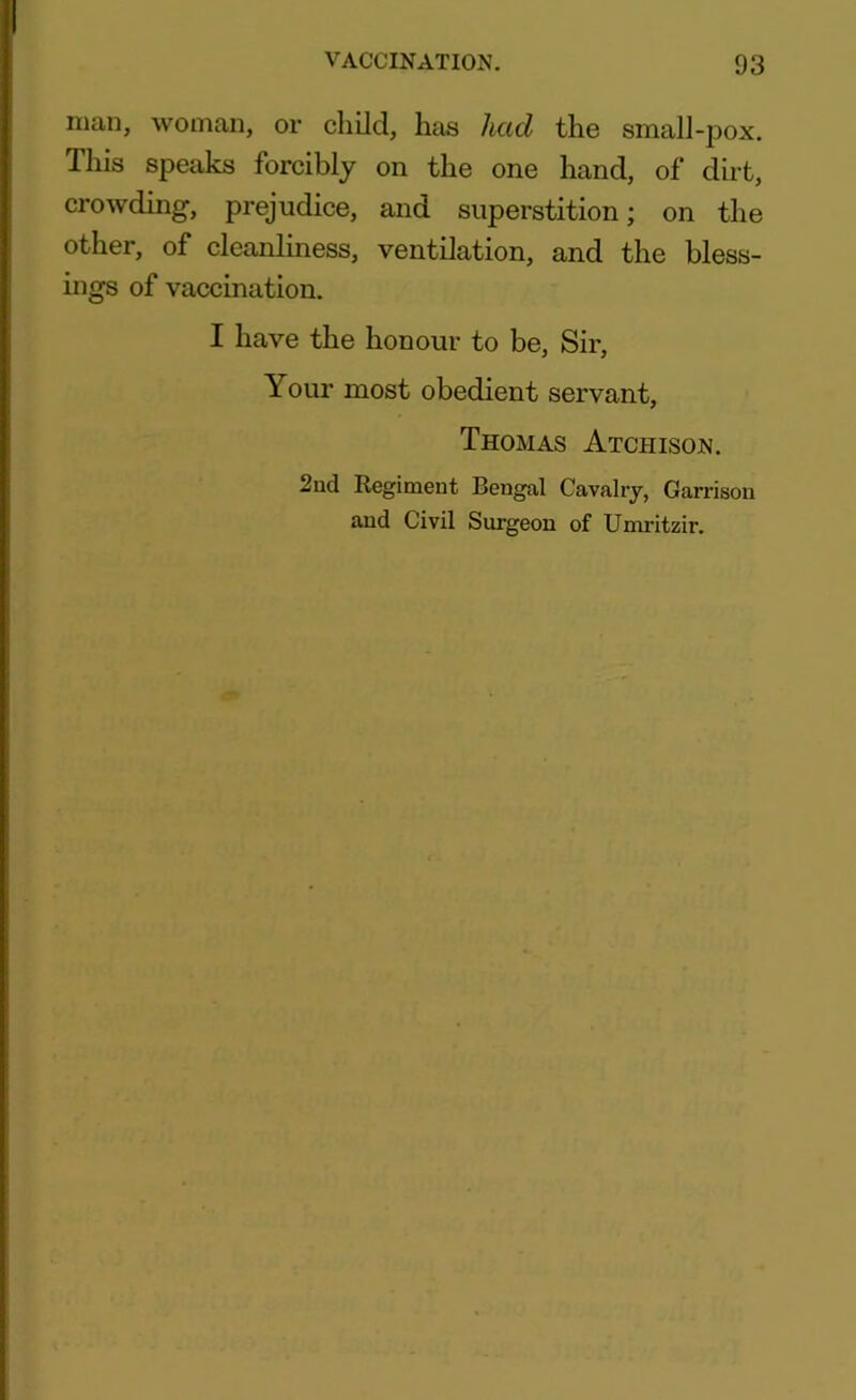 man, woman, or child, litis had the small-pox. This speaks forcibly on the one hand, of dirt, crowding, prejudice, and superstition; on the other, of cleanliness, ventilation, and the bless- ings of vaccination. I have the honour to be, Sir, Your most obedient servant, Thomas Atchison. 2nd Regiment Bengal Cavalry, Garrison and Civil Surgeon of Umritzir.