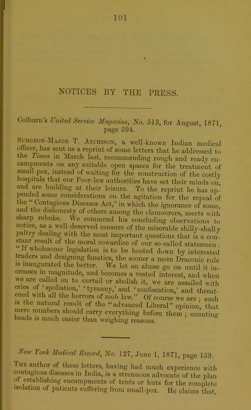 NOTICES BY THE PBESS. Colburn’s United Service Magazine, No. 513, for August 1871 page 594. Surceojt-Major T. Atchison, a well-known Indian medical o&eer, has sent us a reprint of some letters that he addressed to the 1 imes in March last, recommending rough and ready en- campments on any suitable open spaces for the treatment of small-pox, instead of waiting for the construction of the costly hospitals that our Poor-law authorities have set their minds on and are building at their leisure. To the reprint he has ap- pended some considerations on the agitation for the repeal of the “Contagmus Diseases Act,” in which the ignorance of some, and the dishonesty of others among the elamourers, meets with sharp rebuke. We commend his concluding observations to notice, as a well-deserved censure of the miserable shilly-shall y paltry dealing with the most important questions that is a con- stant result of the moral cowardice of our so-called statesmen • it wholesome legislation is to be hooted down by interested traders and designing fanatics, the sooner a more Draconic rule is inaugurated the better. AVe let an abuse go on until it in- creases in magnitude, and becomes a vested interest, and when we are called on to curtail or abolish it, we are assailed with cries of spoliation,’ ‘tyranny,’ and ‘confiscation,’ and threat- ened with all the horrors of mob law.” Of course we are : such is the natural result of the “advanced Liberal” opinion, that mere numbers should carry everything before them ; counting heads is much easier than weighing reasons. New York Medical Record, No. 127, June 1, 1871, page 159. The author of these letters, having had much experience with contagious diseases in India, is a strenuous advocate of the plan ot establishing encampments of tents or huts for the complete isolation of patients suffering from small-pox. He claims that,