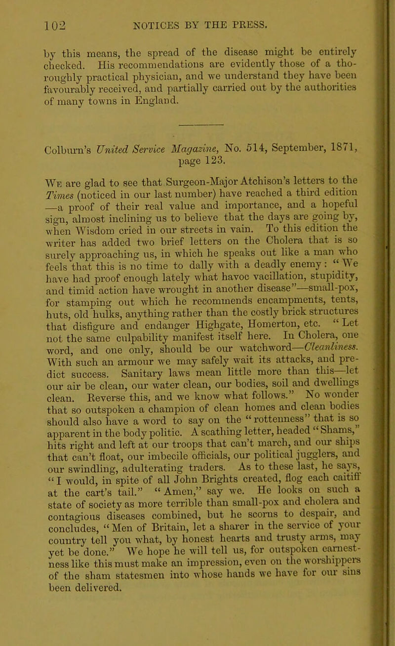 by this means, the spread of the disease might be entirely checked. His recommendations are evidently those of a tho- roughly practical physician, and we understand they have been favourably received, and partially carried out by the authorities of many towns in England. Colburn’s United Service Magazine, No. 514, September, 1871, page 123. We are glad to see that Surgeon-Major Atchison’s letters to the Times (noticed in our last number) have reached a third edition a proof of their real value and importance, and a hopeful sign, almost inclining us to believe that the days are going by, when Wisdom cried in our streets in vain. To this edition the writer has added two brief letters on the Cholera that is so surely approaching us, in which he speaks out like a man who feels that this is no time to dally with a deadly enemy : “ We have had proof enough lately what havoc vacillation, stupidity, and timid action have wrought in another disease —small-pox, for stamping out which he recommends encampments, tents, huts, old hulks, anything rather than the costly brick structures that disfigure and endanger Highgate, Homerton, etc- “ Let not the same culpability manifest itself here. In Cholera, one word, and one only, should be our watchword—Cleanliness. With such an armour we may safely wait its attacks, and pre- dict success. Sanitary laws mean little more than this—let our air be clean, our water clean, our bodies, soil and dwellings clean. Reverse this, and we know what follows.” No wonder that so outspoken a champion of clean homes and clean bodies should also have a word to say on the “ rottenness ’ that is so apparent in the body politic. A scathing letter, headed “ Shams, hits right and left at our troops that can t march, and our ships that can’t float, our imbecile officials, our political jugglers, and our swindling, adultei'ating traders. As to these last, he sa} s, “ I would, in spite of all John Brights created, flog each caitiff at the cart’s tail.” “ Amen,” say we. He looks on such a state of society as more terrible than small-pox and cholera and contagious diseases combined, but he scorns to despaii, and concludes, “ Men of Britain, let a sharer in the service of your country tell you what, by honest hearts and trusty arms, maj yet be done.” We hope he will tell us, for outspoken earnest- ness like this must make an impression, even on the worshippers of the sham statesmen into whose hands we have for our sins been delivered.