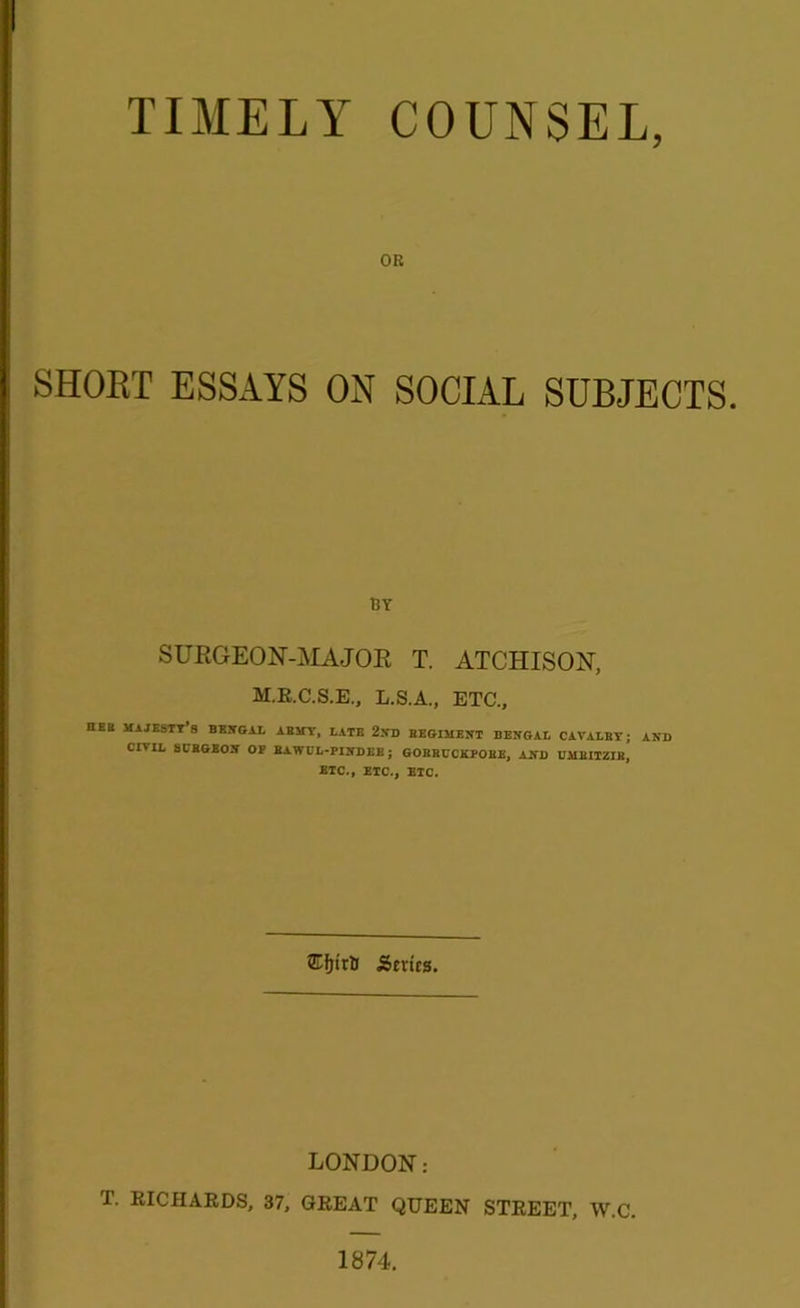 TIMELY COUNSEL, OR SHORT ESSAYS ON SOCIAL SUBJECTS. BY SURGEON-MAJOR T. ATCHISON, M.R.C.S.E., L.S.A., ETC., DEB MAJESTY 3 BENGAL ABMY, LATE 2ND BEGIMENT BENGAL CAVALBY; AND CIAIL SCBGEON OF BAWOL-PINDEE ; GOEBCCiCPOEE, AND BMEITZIB, BTC., ETC., BTC. Series. LONDON: T. RICHARDS, 37, GREAT QUEEN STREET, W.C.