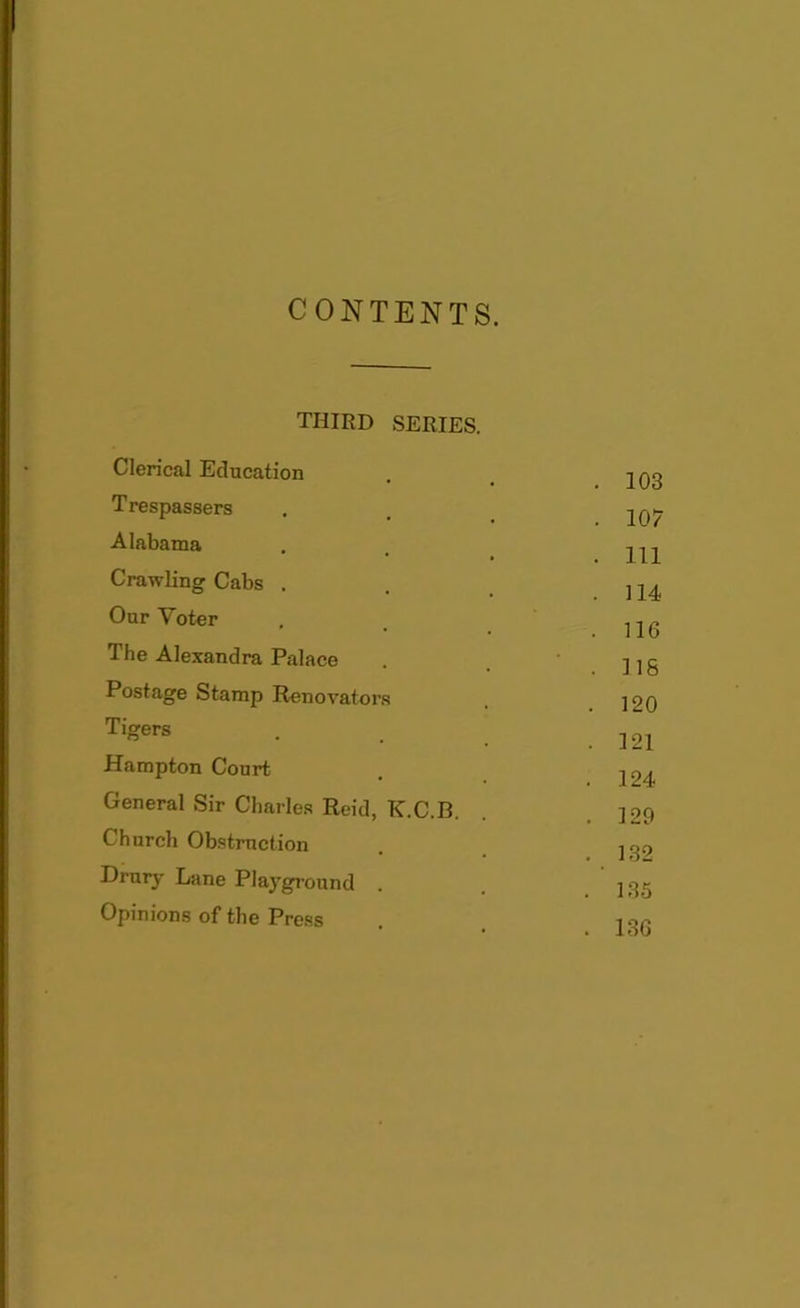 CONTENTS. third Clerical Education T respassers Alabama Crawling Cabs . Our Voter The Alexandra Palace Postage Stamp Renovators Tigers Hampton Court SERIES. 103 107 111 114 116 ns 120 121 124 129 132 135 136 General Sir Charles Reid, K.C.B. Church Obstruction Drury Lane Playground Opinions of the Press