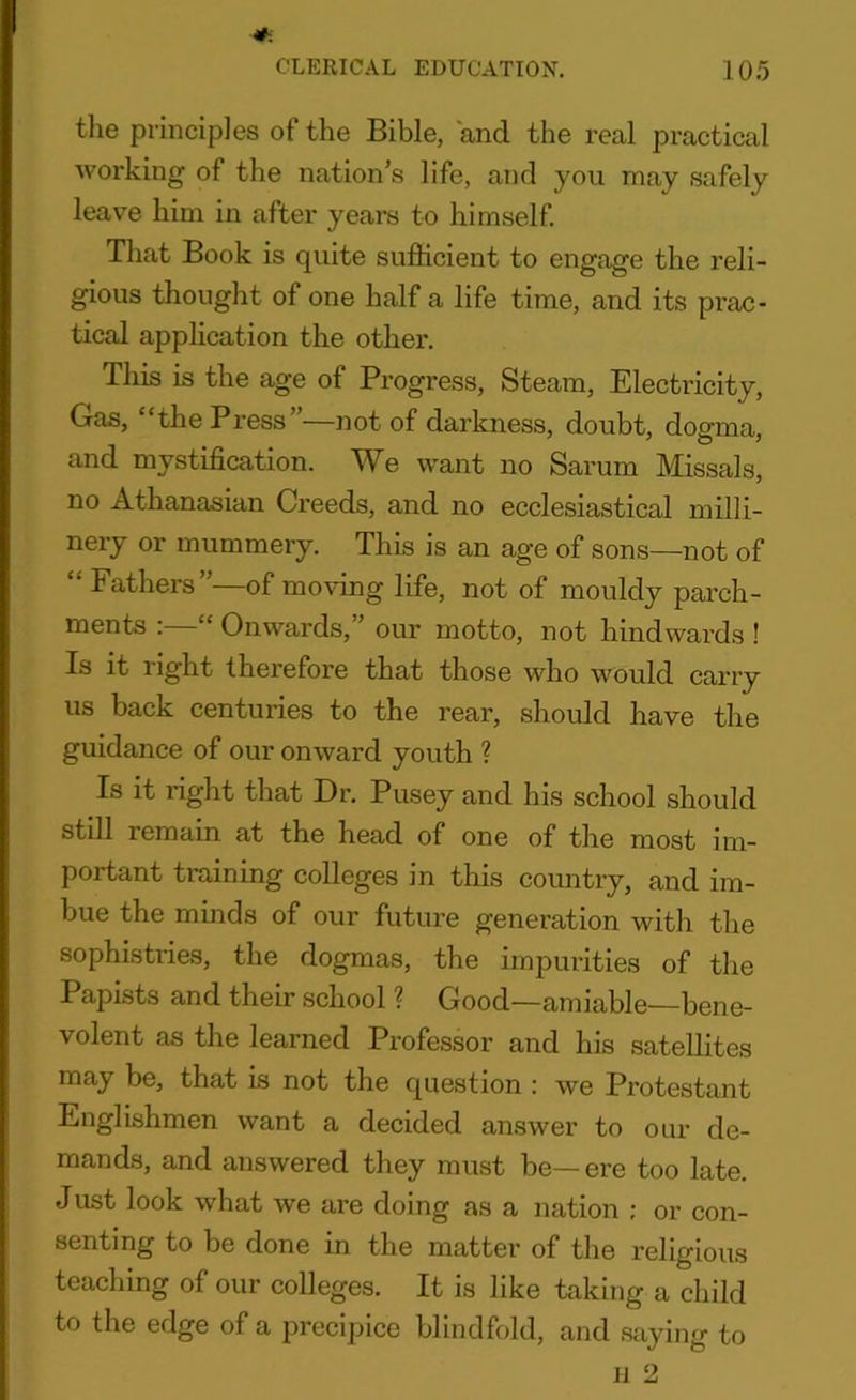 the principles of the Bible, and the real practical working of the nation’s life, and you may safely leave him in after years to himself. That Book is quite sufficient to engage the reli- gious thought of one half a life time, and its prac- tical application the other. This is the age of Progress, Steam, Electricity, Gas, “the Press”—not of darkness, doubt, dogma, and mystification. We want no Sarum Missals, no Athanasian Creeds, and no ecclesiastical milli- nery or mummery. This is an age of sons—not of “ Fathers”—of moving life, not of mouldy parch- ments : Onwards, our motto, not liindwards ! Is it right therefore that those who would carry us back centuries to the rear, should have the guidance of our onward youth ? Is it right that Dr. Pusey and his school should still remain at the head of one of the most im- portant training colleges in this country, and im- bue the minds of our future generation with the sophistries, the dogmas, the impurities of the Papists and their school ? Good—amiable—bene- volent as the learned Professor and his satellites may be, that is not the question : we Protestant Englishmen want a decided answer to our de- mands, and answered they must be— ere too late. Just look what we are doing as a nation : or con- senting to be done in the matter of the religious teaching of our colleges. It is like taking a child to the edge of a precipice blindfold, and saying to