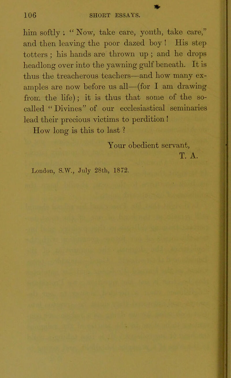 *■ him softly ; “ Now, take care, youth, take care,” and then leaving the poor dazed boy ! His step totters ; his hands are thrown up ; and he drops headlong over into the yawning gulf beneath. It is thus the treacherous teachers—and how many ex- amples are now before us all—(for I am drawing from the life); it is thus that some of the so- called “ Divines” of our ecclesiastical seminaries lead their precious victims to perdition ! How long is this to last ? Your obedient servant, T. A. London, S.W., July 28th, 1872.