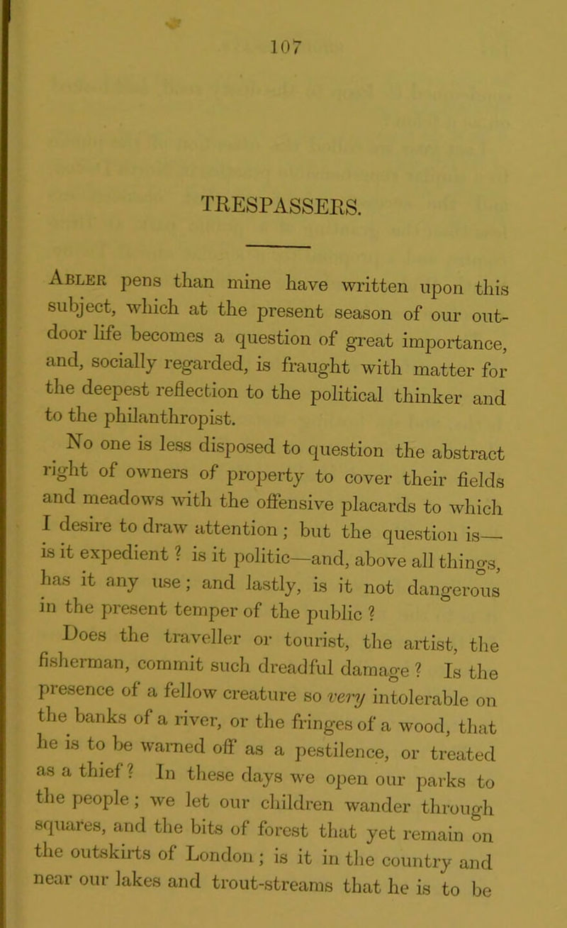 TRESPASSERS. Abler pens than mine have written upon this subject, which at the present season of our out- door life becomes a question of great importance, and, socially regarded, is fraught with matter for the deepest reflection to the political thinker and to the philanthropist. . No one is less disposed to question the abstract right of owners of property to cover their fields and meadows with the offensive placards to which I desire to draw attention ; but the question is— is it expedient ? is it politic—and, above all things, has it any use, and lastly, is it not dangerous in the present temper of the public ? Does the traveller or tourist, the artist, the fisherman, commit such dreadful damage ? Is the presence of a fellow creature so very intolerable on the banks of a river, or the fringes of a wood, that he is to be warned off as a pestilence, or treated as a thief ? In these days we open our parks to the people; we let our children wander through squares, and the bits of forest that yet remain on the outskirts of London; is it in the country and near our lakes and trout-streams that he is to be