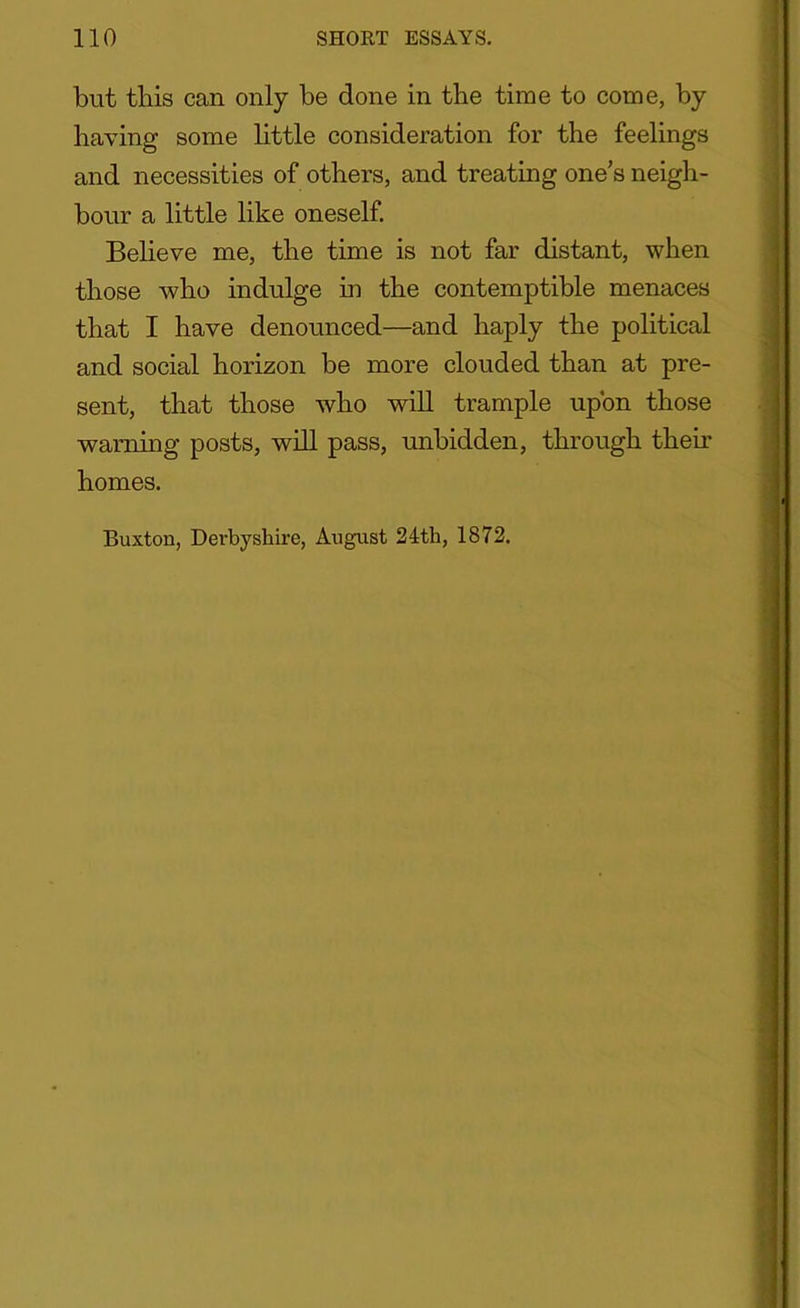 but this can only be done in the time to come, by having some little consideration for the feelings and necessities of others, and treating ones neigh- bour a little like oneself. Believe me, the time is not far distant, when those who indulge in the contemptible menaces that I have denounced—and haply the political and social horizon be more clouded than at pre- sent, that those who will trample upon those warning posts, will pass, unbidden, through their homes. Buxton, Derbyshire, August 24th, 1872.