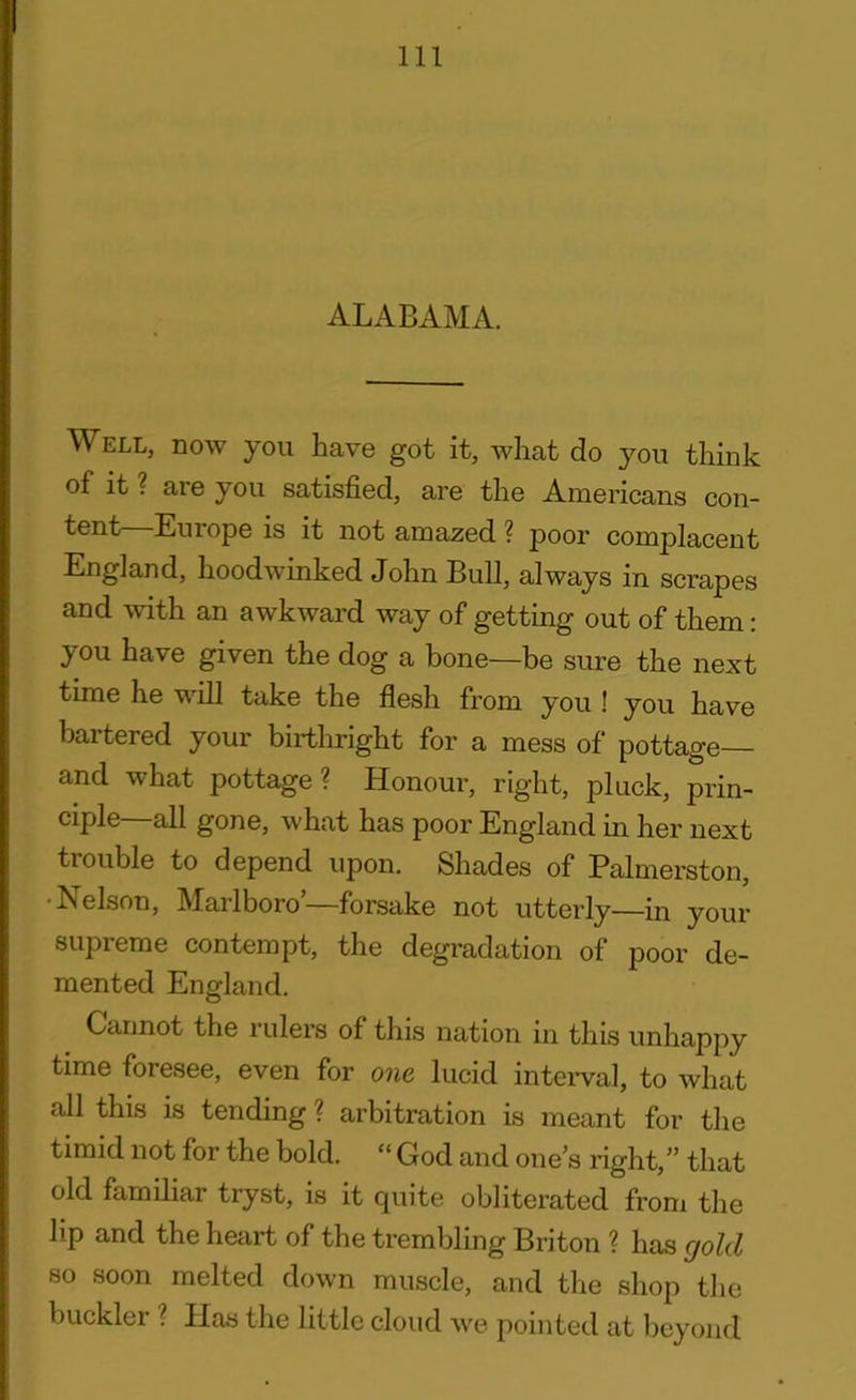 ALABAMA. Well, now you have got it, what do you think of it ? are you satisfied, are the Americans con- tent—Europe is it not amazed ? poor complacent England, hoodwinked John Bull, always in scrapes and with an awkward way of getting out of them: you have given the dog a bone—be sure the next time he will take the flesh from you ! you have bartered your birthright for a mess of pottage and what pottage? Honour, right, pluck, prin- ciple all gone, what has poor England in her next trouble to depend upon. Shades of Palmerston, •Nelson, Marlboro’—forsake not utterly—in your supreme contempt, the degradation of poor de- mented England. Cannot the rulers of this nation in this unhappy time foresee, even for one lucid interval, to what all this is tending ? arbitration is meant for the timid not for the bold. “ God and one’s right,” that old familiar tryst, is it quite obliterated from the lip and the heart of the trembling Briton ? has gold so soon melted down muscle, and the shop the buckler ? Has the little cloud we pointed at beyond