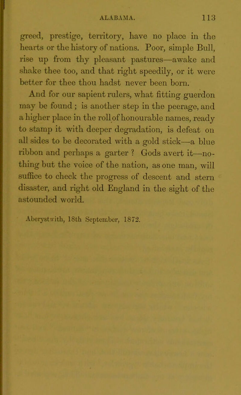 greed, prestige, territory, have no place in the hearts or the history of nations. Poor, simple Bull, rise up from thy pleasant pastures—awake and shake thee too, and that right speedily, or it were better for thee thou hadst never been born. And for our sapient rulers, what fitting guerdon may be found ; is another step in the peerage, and a higher place in the roll of honourable names, ready to stamp it with deeper degradation, is defeat on all sides to be decorated with a gold stick—a blue ribbon and perhaps a garter ? Gods avert it—no- thing but the voice of the nation, as one man, will suffice to check the progress of descent and stern disaster, and right old England in the sight of the astounded world. Aberystwith, 18th September, 1872.