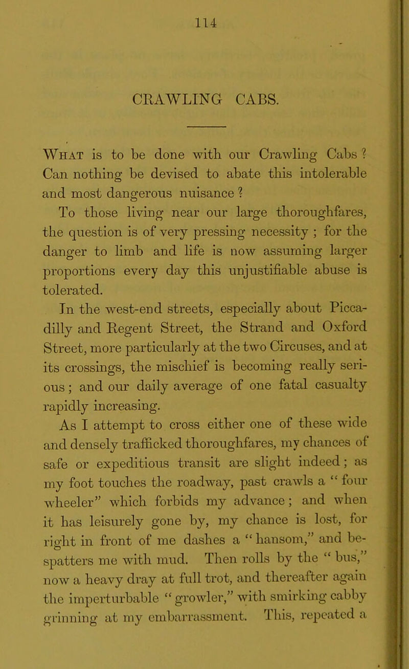 CRAWLING CABS. What is to be done with our Crawling Cubs ? Can nothing be devised to abate this intolerable and most dangerous nuisance ? To those living near our large thoroughfares, the question is of very pressing necessity ; for the danger to limb and life is now assuming larger proportions every day this unjustifiable abuse is tolerated. In the west-end streets, especially about Picca- dilly and Regent Street, the Strand and Oxford Street, more particularly at the two Circuses, and at its crossings, the mischief is becoming really seri- ous ; and our daily average of one fatal casualty rapidly increasing. As I attempt to cross either one of these wide and densely trafficked thoroughfares, my chances of safe or expeditious transit are slight indeed; as my foot touches the roadway, past crawls a “ four wheeler” which forbids my advance; and when it has leisurely gone by, my chance is lost, for right in front of me dashes a “ hansom,” and be- spatters me with mud. Then rolls by the “ bus, now a heavy dray at full trot, and thereafter again the imperturbable “ growler,” with smirking cabby grinning at my embarrassment. rIhis, repeated a