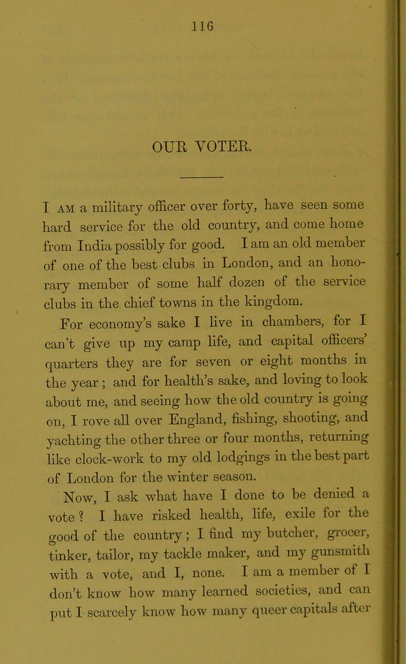 OUR VOTER. I am a military officer over forty, have seen some hard service for the old country, and come home from India possibly for good. I am an old member of one of the best clubs in London, and an hono- rary member of some half dozen of the service clubs in the chief towns in the kingdom. For economy’s sake I live in chambers, for I can’t give up my camp life, and capital officers’ quarters they are for seven or eight months in the year ; and for health’s sake, and loving to look about me, and seeing how the old country is going on, I rove all over England, fishing, shooting, and yachting the other three or four months, returning like clock-work to my old lodgings in the best part of London for the winter season. Now, I ask what have I done to be denied a vote? I have risked health, life, exile for the good of the country; I find my butcher, grocer, tinker, tailor, my tackle maker, and my gunsmith with a vote, and I, none. I am a membei of I don’t know how many learned societies, and can put I scarcely know how many queer capitals after