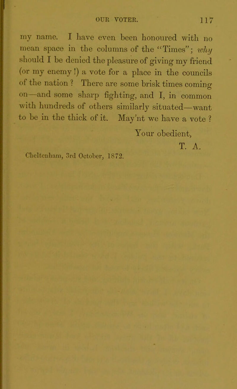 my name. I have even been honoured with no mean space in the columns of the “Times”; why should I be denied the pleasure of giving my friend (or my enemy !) a vote for a place in the councils of the nation ? There are some brisk times coming on—and some sharp fighting, and I, in common with hundreds of others similarly situated—want to be in the thick of it. May’nt we have a vote ? Your obedient, T. A. Cheltenham, 3rd October, 1872.