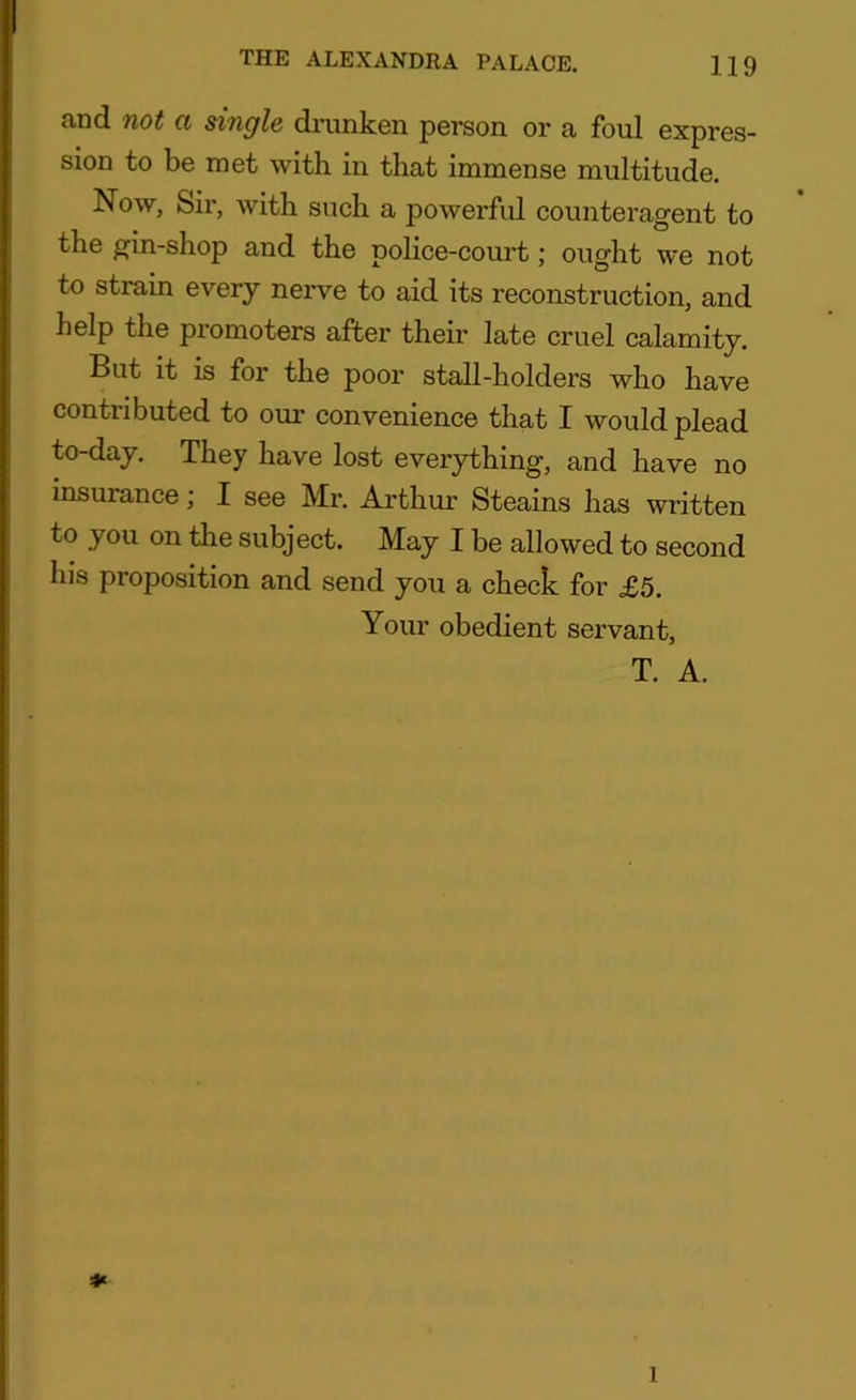 and not a single drunken person or a foul expres- sion to be met with in that immense multitude. Now, Sir, with such a powerful counteragent to the gin-shop and the police-court; ought we not to strain every nerve to aid its reconstruction, and help the promoters after their late cruel calamity. But it is for the poor stall-holders who have contributed to our convenience that I would plead to-day. They have lost everything, and have no insurance; I see Mr. Arthur Steams has written to you on the subject. May I be allowed to second his proposition and send you a check for £5. Your obedient servant, T. A. * 1