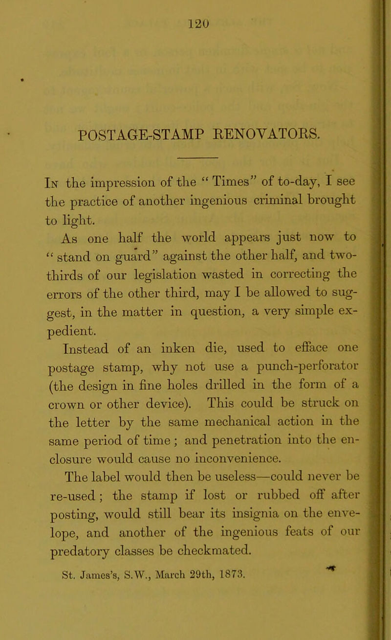 POSTAGE-STAMP RENOVATORS. In the impression of the “ Times” of to-day, I see the practice of another ingenious criminal brought to light. As one half the world appears just now to “ stand on guard” against the other half, and two- thirds of our legislation wasted in correcting the errors of the other third, may I be allowed to sug- gest, in the matter in question, a very simple ex- pedient. Instead of an inken die, used to efface one postage stamp, why not use a punch-perforator (the design in fine holes drilled in the form of a crown or other device). This could be struck on the letter by the same mechanical action in the same period of time; and penetration into the en- closure would cause no inconvenience. The label would then be useless—could never be re-used; the stamp if lost or rubbed off after posting, would still bear its insignia on the enve- lope, and another of the ingenious feats of our predatory classes be checkmated.