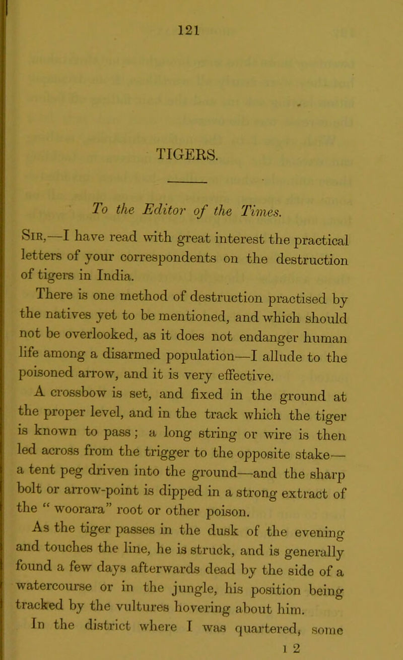 TIGERS. To the Editor of the Times. —I ha'7e read with great interest the practical letters of your correspondents on the destruction of tigers in India. There is one method of destruction practised by the natives yet to be mentioned, and which should not be overlooked, as it does not endanger human life among a disarmed population—I allude to the poisoned arrow, and it is very effective. A crossbow is set, and fixed in the ground at the proper level, and in the track which the tiger is known to pass; a long string or wire is then, led across from the trigger to the opposite stake— a tent peg driven into the ground—and the sharp bolt or arrow-point is dipped in a strong extract of the “ woorara” root or other poison. As the tiger passes in the dusk of the evening and touches the line, he is struck, and is generally found a few days afterwards dead by the side of a watercourse or in the jungle, his position being tracked by the vultures hovering about him. In the district where I was quartered} some i 2