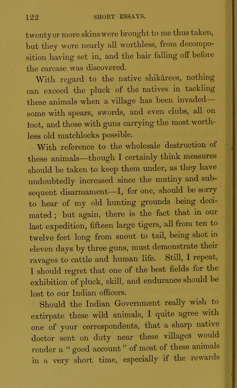 twenty or more skins were brought to me thus taken, but they were nearly all worthless, from decompo- sition having set in, and the hah’ falling off beiore the carcase was discovered. With regard to the native shikarees, nothing can exceed the pluck of the natives in tackling these animals when a village has been invaded some with spears, swords, and even clubs, all on foot, and those with guns carrying the most worth- less old matchlocks possible. With reference to the wholesale destruction of these animals—though I certainly think measures should be taken to keep them under, as they have undoubtedly increased since the mutiny and sub- sequent disarmament—I, for one, should be sorry to hear of my old hunting grounds being deci- mated ; but again, there is the fact that in our last expedition, fifteen large tigers, all from ten to twelve feet long from snout to tail, being shot in eleven days by three guns, must demonstrate theii ravages to cattle and human life. Still, I repeat, I should regret that one of the best fields for the exhibition of pluck, skill, and endurance should be lost to our Indian officers. Should the Indian Government really wish to extirpate these wild animals, I quite agree with one of your correspondents, that a sharp native doctor sent on duty near these villages would render a “ good account ” of most of these animals in a very short time, especially if the rewards