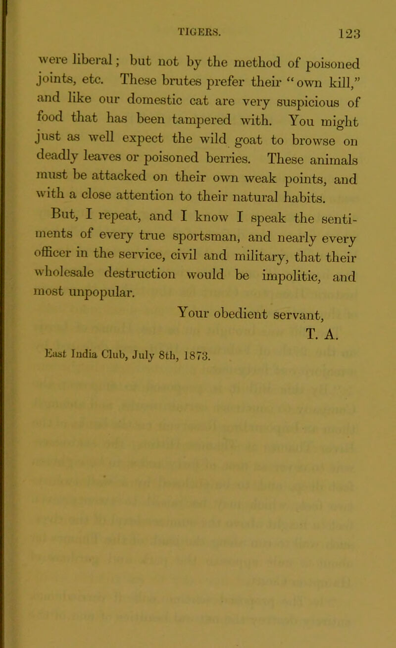 were liberal; but not by the method of poisoned joints, etc. These brutes prefer then* “ own kill,” and like our domestic cat are very suspicious of food that has been tampered with. You might just as well expect the wild goat to browse on deadly leaves or poisoned berries. These animals must be attacked on their own weak points, and with a close attention to their natural habits. But, I repeat, and I know I speak the senti- ments of every true sportsman, and nearly every officer in the service, civil and military, that their wholesale destruction would be impolitic, and most unpopular. Your obedient servant, T. A. East Iudia Club, July 8th, 1873.