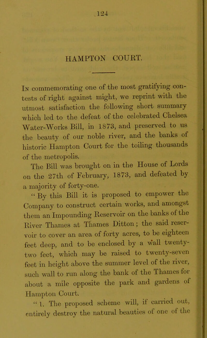 HAMPTON COURT. In commemorating one of the most gratifying con- tests of right against might, we reprint with the utmost satisfaction the following short summary which led to the defeat of the celebrated Chelsea Water-Works Bill, in 1873, and preserved to us the beauty of our noble river, and the banks of historic Hampton Court for the toiling thousands of the metropolis. The Bill was brought on in the House of Lords on the 27th of February, 1873, and defeated by a majority of forty-one. “ By this Bill it is proposed to empower the Company to construct certain works, and amongst them an Impounding Reservoir on the banks of the River Thames at Thames Ditton; the said reser- voir to cover an area of forty acres, to be eighteen feet deep, and to be enclosed by a wall twenty- two feet, which may be raised to twenty-seven feet in height above the summer level of the river, such wall to run along the bank ot the Thames foi about a mile opposite the park and gardens of Hampton Court. “1. The proposed scheme will, it carried out, entirely destroy the natural beauties ot one of the