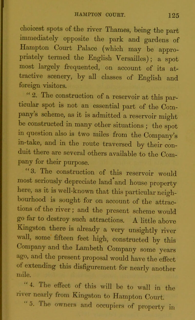 choicest spots of the river Thames, being the part immediately opposite the park and gardens of Hampton Court Palace (which may be appro- priately termed the English Versailles); a spot most largely frequented, on account of its at- tractive scenery, by all classes of English and foreign visitors. “ 2. The construction of a reservoir at this par- ticular spot is not an essential part of the Com- pany s scheme, as it is admitted a reservoir might be constructed in many other situations ; the spot in question also is two miles from the Company’s in-take, and in the route traversed by their con- duit there are several others available to the Com- pany for their purpose. 3. The construction of this reservoir would most seriously depreciate land’and house property here, as it is well-known that this particular neigh- bourhood is sought for on account of the attrac- tions of the river; and the present scheme would go far to destroy such attractions. A little above Kingston there is already a very unsightly river wall, some fifteen feet high, constructed by this Company and the Lambeth Company some years ago, and the present proposal would have the effect of extending this disfigurement for nearly another mile. 4. The effect of this will be to wall in the river nearly from Kingston to Hampton Court. “ 5. The owners and occupiers of property in