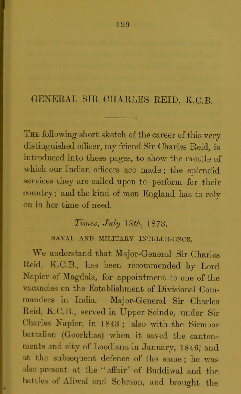 GENERAL SIR CHARLES REID, K.C.B. The following short sketch of the career of this very distinguished officer, my friend Sir Charles Reid, is introduced into these pages, to show the mettle of which our Indian officers are made; the splendid services they are called upon to perform for their country; and the kind of men England has to rely on in her time of need. Times, July 18th, 1873. NAVAL AND MILITARY INTELLIGENCE. We understand that Major-General Sir Charles Reid, K.C.B., has been recommended by Lord Napier of Magdala, for appointment to one of the vacancies on the Establishment of Divisional Com- manders in India. Major-General Sir Charles Reid, K.C.B., served in Upper Scinde, under Sir Charles Napier, in 1843 ; also with the Sirmoor battalion (Goorkhas) when it saved the canton- ments and city of Loodiana in January, 1846; and at the subsequent defence of the same; he was also present at the “ affair” of Buddiwal and the battles of Aliwal and Sobraon, and brought the