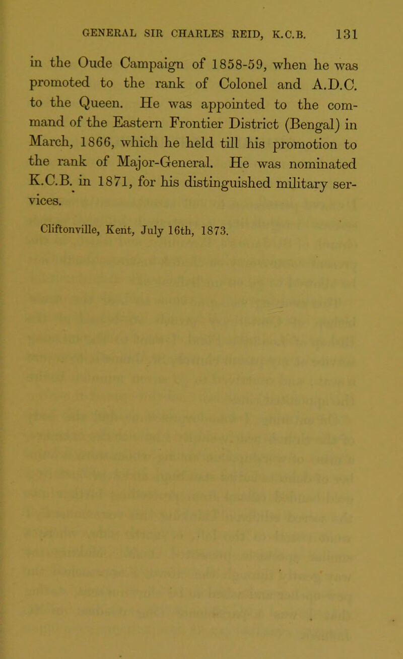 in the Oude Campaign of 1858-59, when he was promoted to the rank of Colonel and A.D.C. to the Queen. He was appointed to the com- mand of the Eastern Frontier District (Bengal) in March, 1866, which he held till his promotion to the rank of Major-General. He was nominated K.C.B. in 1871, for his distinguished military ser- vices. Cliftonville, Kent, July 16th, 1873.