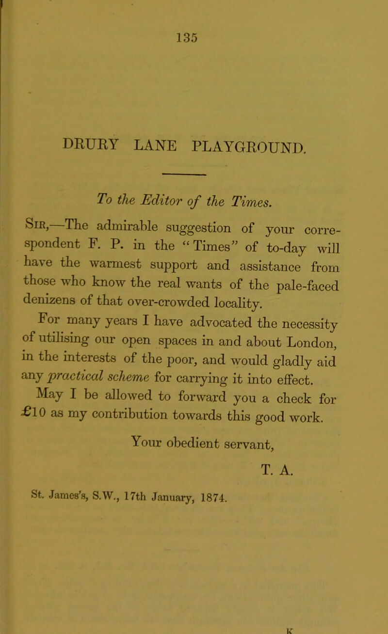 DRURY LANE PLAYGROUND. To the Editor of the Times. Slr, The admirable suggestion of your corre- spondent F. P. in the “Times” of to-day will have the warmest support and assistance from those who know the real wants of the pale-faced denizens of that over-crowded locality. For many years I have advocated the necessity of utilising our open spaces in and about London, in the interests of the poor, and would gladly aid any 'practical scheme for carrying it into effect. May I be allowed to forward you a check for £10 as my contribution towards this good work. Your obedient servant, T. A. St. James’s, S.W., 17th January, 1874. K